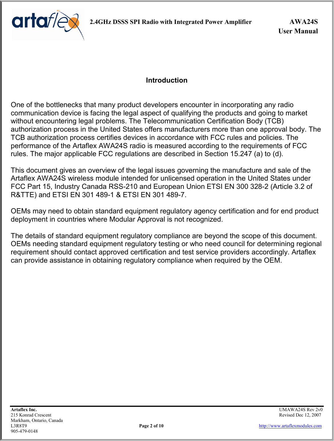     2.4GHz DSSS SPI Radio with Integrated Power Amplifier  AWA24S             User Manual    Artaflex Inc.                                                UMAWA24S Rev 2v0 215 Konrad Crescent                                                                Revised Dec 12, 2007 Markham, Ontario, Canada L3R8T9                Page 2 of 10                          http://www.artaflexmodules.com 905-479-0148    Introduction   One of the bottlenecks that many product developers encounter in incorporating any radio communication device is facing the legal aspect of qualifying the products and going to market without encountering legal problems. The Telecommunication Certification Body (TCB) authorization process in the United States offers manufacturers more than one approval body. The TCB authorization process certifies devices in accordance with FCC rules and policies. The performance of the Artaflex AWA24S radio is measured according to the requirements of FCC rules. The major applicable FCC regulations are described in Section 15.247 (a) to (d).  This document gives an overview of the legal issues governing the manufacture and sale of the Artaflex AWA24S wireless module intended for unlicensed operation in the United States under FCC Part 15, Industry Canada RSS-210 and European Union ETSI EN 300 328-2 (Article 3.2 of R&amp;TTE) and ETSI EN 301 489-1 &amp; ETSI EN 301 489-7.  OEMs may need to obtain standard equipment regulatory agency certification and for end product deployment in countries where Modular Approval is not recognized.  The details of standard equipment regulatory compliance are beyond the scope of this document. OEMs needing standard equipment regulatory testing or who need council for determining regional requirement should contact approved certification and test service providers accordingly. Artaflex can provide assistance in obtaining regulatory compliance when required by the OEM. 