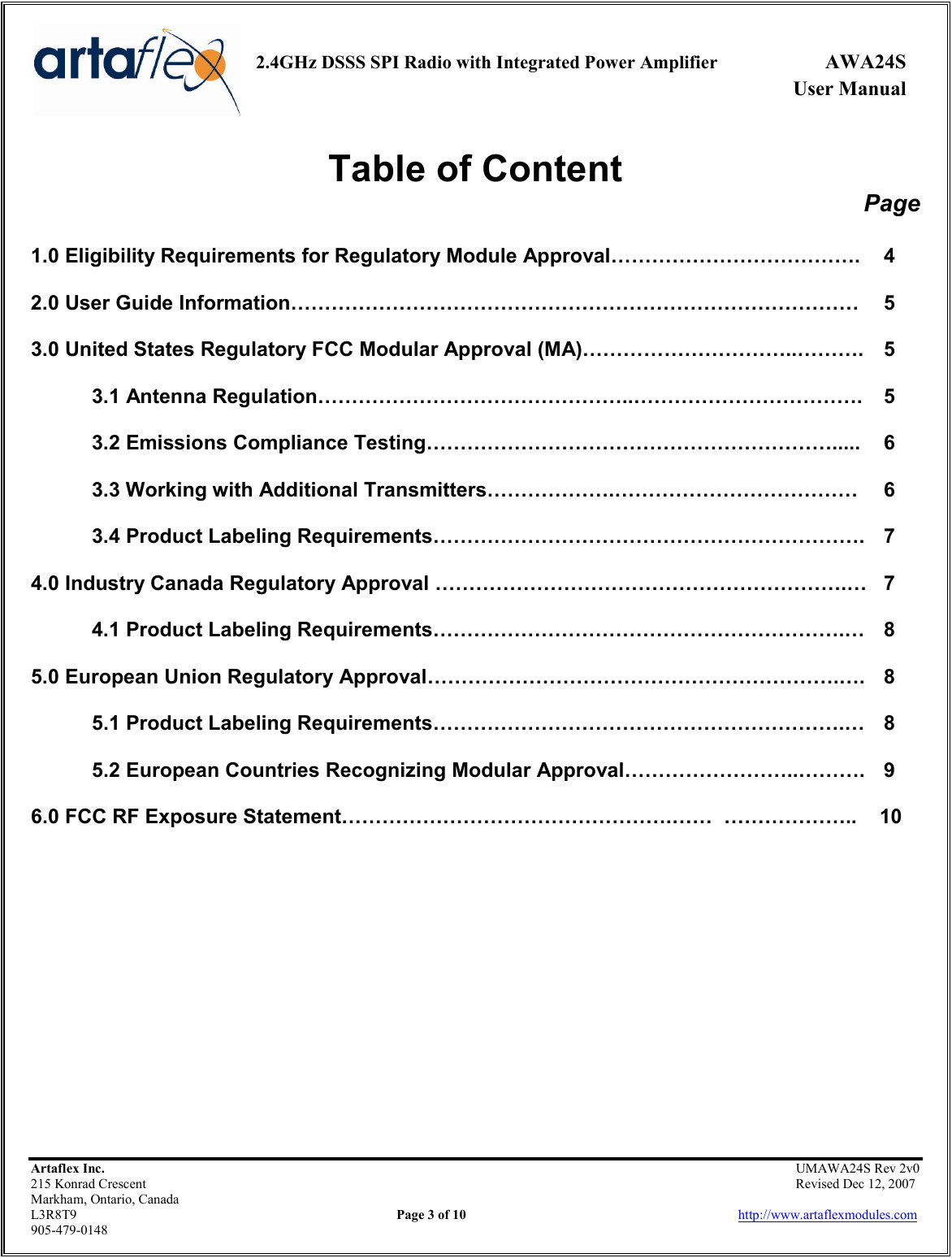     2.4GHz DSSS SPI Radio with Integrated Power Amplifier  AWA24S             User Manual    Artaflex Inc.                                                UMAWA24S Rev 2v0 215 Konrad Crescent                                                                Revised Dec 12, 2007 Markham, Ontario, Canada L3R8T9                Page 3 of 10                          http://www.artaflexmodules.com 905-479-0148 Table of Content Page  1.0 Eligibility Requirements for Regulatory Module Approval……………………………….  4  2.0 User Guide Information…………………………………………………………………………  5  3.0 United States Regulatory FCC Modular Approval (MA)…………………………..……….  5  3.1 Antenna Regulation………………………………………..…………………………….  5  3.2 Emissions Compliance Testing…………………………………………………….....  6  3.3 Working with Additional Transmitters……………….………………………………  6  3.4 Product Labeling Requirements……………………………………………………….  7  4.0 Industry Canada Regulatory Approval …………………………………………………….…  7  4.1 Product Labeling Requirements…………………………………………………….…  8  5.0 European Union Regulatory Approval…………………………………………………….….  8  5.1 Product Labeling Requirements…………………………………………………….…  8  5.2 European Countries Recognizing Modular Approval……………………..……….  9  6.0 FCC RF Exposure Statement………………………………………….……  ………………..    10            