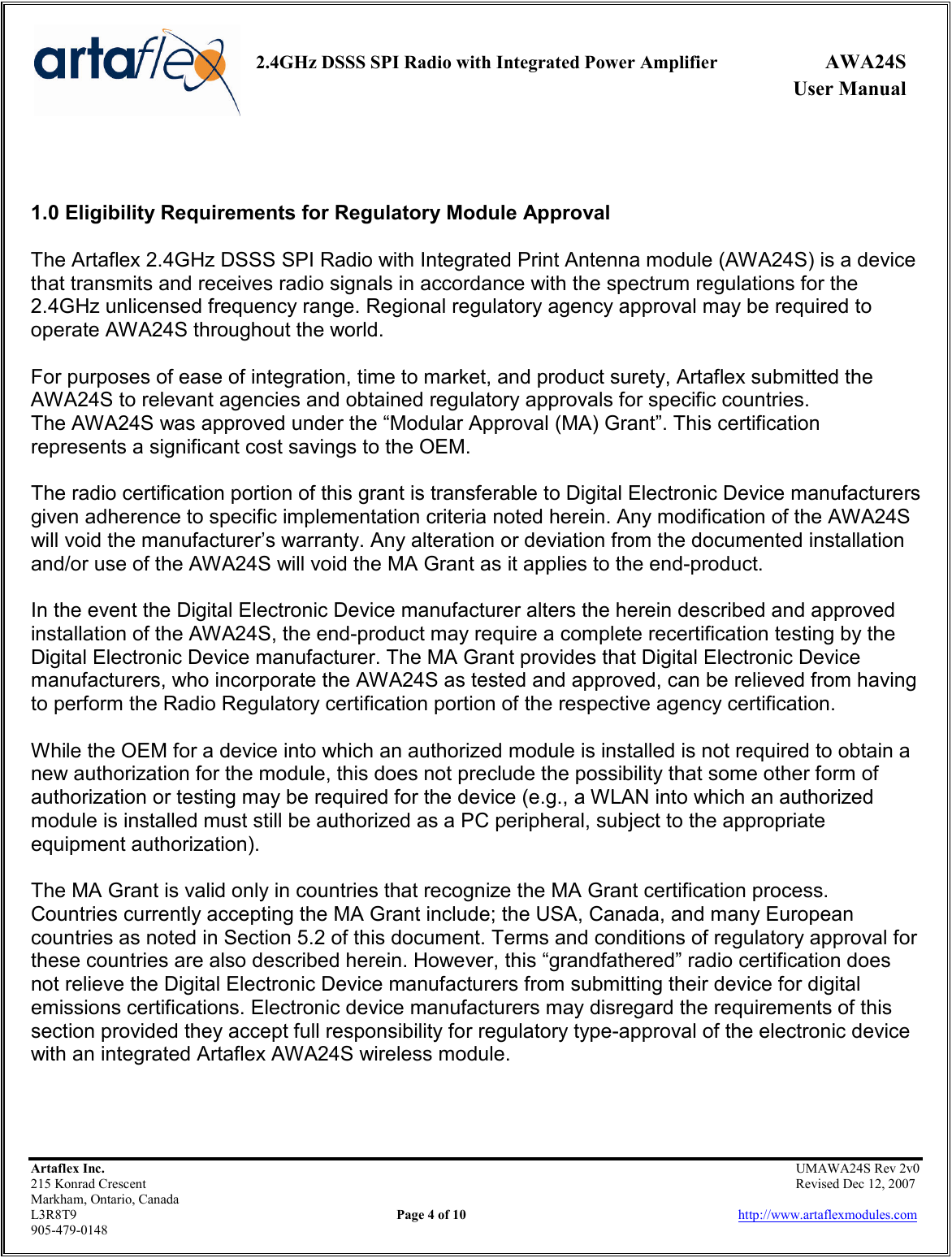     2.4GHz DSSS SPI Radio with Integrated Power Amplifier  AWA24S             User Manual    Artaflex Inc.                                                UMAWA24S Rev 2v0 215 Konrad Crescent                                                                Revised Dec 12, 2007 Markham, Ontario, Canada L3R8T9                Page 4 of 10                          http://www.artaflexmodules.com 905-479-0148   1.0 Eligibility Requirements for Regulatory Module Approval  The Artaflex 2.4GHz DSSS SPI Radio with Integrated Print Antenna module (AWA24S) is a device that transmits and receives radio signals in accordance with the spectrum regulations for the 2.4GHz unlicensed frequency range. Regional regulatory agency approval may be required to operate AWA24S throughout the world.  For purposes of ease of integration, time to market, and product surety, Artaflex submitted the AWA24S to relevant agencies and obtained regulatory approvals for specific countries. The AWA24S was approved under the “Modular Approval (MA) Grant”. This certification represents a significant cost savings to the OEM.  The radio certification portion of this grant is transferable to Digital Electronic Device manufacturers given adherence to specific implementation criteria noted herein. Any modification of the AWA24S will void the manufacturer’s warranty. Any alteration or deviation from the documented installation and/or use of the AWA24S will void the MA Grant as it applies to the end-product.  In the event the Digital Electronic Device manufacturer alters the herein described and approved installation of the AWA24S, the end-product may require a complete recertification testing by the Digital Electronic Device manufacturer. The MA Grant provides that Digital Electronic Device manufacturers, who incorporate the AWA24S as tested and approved, can be relieved from having to perform the Radio Regulatory certification portion of the respective agency certification.  While the OEM for a device into which an authorized module is installed is not required to obtain a new authorization for the module, this does not preclude the possibility that some other form of authorization or testing may be required for the device (e.g., a WLAN into which an authorized module is installed must still be authorized as a PC peripheral, subject to the appropriate equipment authorization).  The MA Grant is valid only in countries that recognize the MA Grant certification process. Countries currently accepting the MA Grant include; the USA, Canada, and many European countries as noted in Section 5.2 of this document. Terms and conditions of regulatory approval for these countries are also described herein. However, this “grandfathered” radio certification does not relieve the Digital Electronic Device manufacturers from submitting their device for digital emissions certifications. Electronic device manufacturers may disregard the requirements of this section provided they accept full responsibility for regulatory type-approval of the electronic device with an integrated Artaflex AWA24S wireless module.   