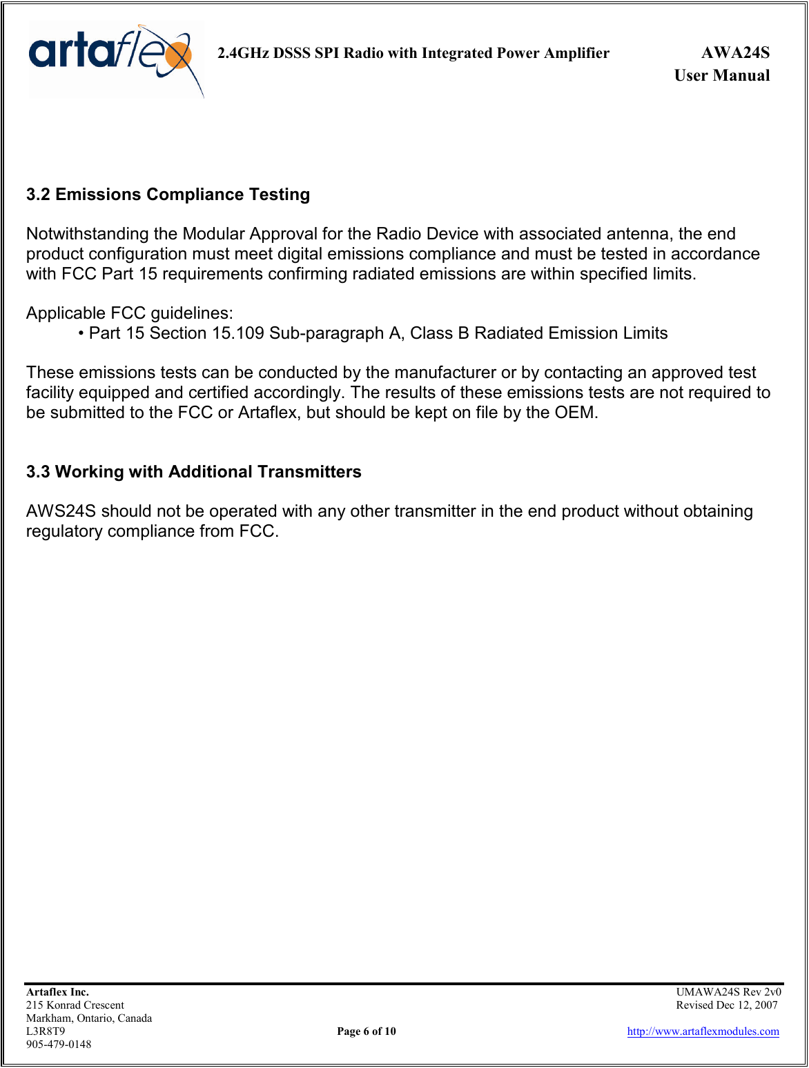     2.4GHz DSSS SPI Radio with Integrated Power Amplifier  AWA24S             User Manual    Artaflex Inc.                                                UMAWA24S Rev 2v0 215 Konrad Crescent                                                                Revised Dec 12, 2007 Markham, Ontario, Canada L3R8T9                Page 6 of 10                          http://www.artaflexmodules.com 905-479-0148    3.2 Emissions Compliance Testing  Notwithstanding the Modular Approval for the Radio Device with associated antenna, the end product configuration must meet digital emissions compliance and must be tested in accordance with FCC Part 15 requirements confirming radiated emissions are within specified limits.  Applicable FCC guidelines: • Part 15 Section 15.109 Sub-paragraph A, Class B Radiated Emission Limits  These emissions tests can be conducted by the manufacturer or by contacting an approved test facility equipped and certified accordingly. The results of these emissions tests are not required to be submitted to the FCC or Artaflex, but should be kept on file by the OEM.   3.3 Working with Additional Transmitters  AWS24S should not be operated with any other transmitter in the end product without obtaining regulatory compliance from FCC.                       