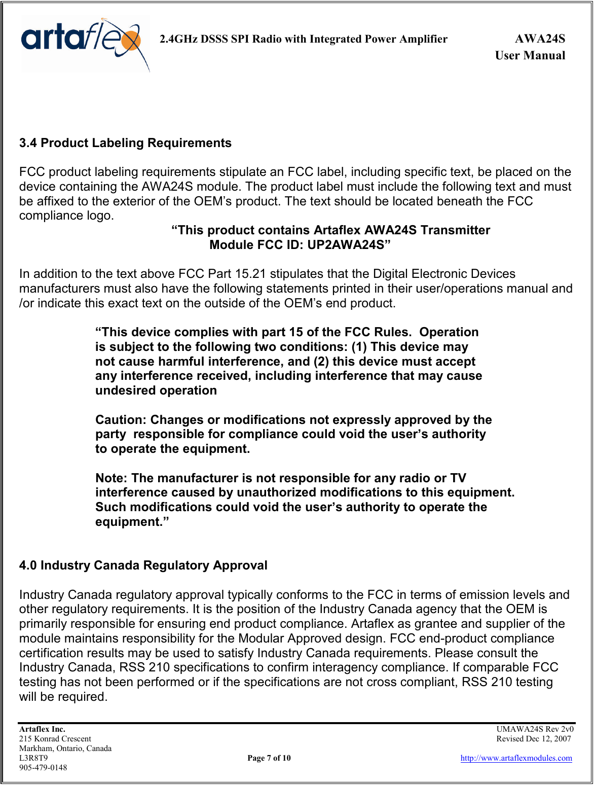     2.4GHz DSSS SPI Radio with Integrated Power Amplifier  AWA24S             User Manual    Artaflex Inc.                                                UMAWA24S Rev 2v0 215 Konrad Crescent                                                                Revised Dec 12, 2007 Markham, Ontario, Canada L3R8T9                Page 7 of 10                          http://www.artaflexmodules.com 905-479-0148    3.4 Product Labeling Requirements  FCC product labeling requirements stipulate an FCC label, including specific text, be placed on the device containing the AWA24S module. The product label must include the following text and must be affixed to the exterior of the OEM’s product. The text should be located beneath the FCC compliance logo.  “This product contains Artaflex AWA24S Transmitter  Module FCC ID: UP2AWA24S”  In addition to the text above FCC Part 15.21 stipulates that the Digital Electronic Devices manufacturers must also have the following statements printed in their user/operations manual and /or indicate this exact text on the outside of the OEM’s end product.  “This device complies with part 15 of the FCC Rules.  Operation        is subject to the following two conditions: (1) This device may     not cause harmful interference, and (2) this device must accept    any interference received, including interference that may cause    undesired operation    Caution: Changes or modifications not expressly approved by the   party  responsible for compliance could void the user’s authority    to operate the equipment.    Note: The manufacturer is not responsible for any radio or TV    interference caused by unauthorized modifications to this equipment.     Such modifications could void the user’s authority to operate the    equipment.”   4.0 Industry Canada Regulatory Approval   Industry Canada regulatory approval typically conforms to the FCC in terms of emission levels and other regulatory requirements. It is the position of the Industry Canada agency that the OEM is primarily responsible for ensuring end product compliance. Artaflex as grantee and supplier of the module maintains responsibility for the Modular Approved design. FCC end-product compliance certification results may be used to satisfy Industry Canada requirements. Please consult the Industry Canada, RSS 210 specifications to confirm interagency compliance. If comparable FCC testing has not been performed or if the specifications are not cross compliant, RSS 210 testing will be required. 