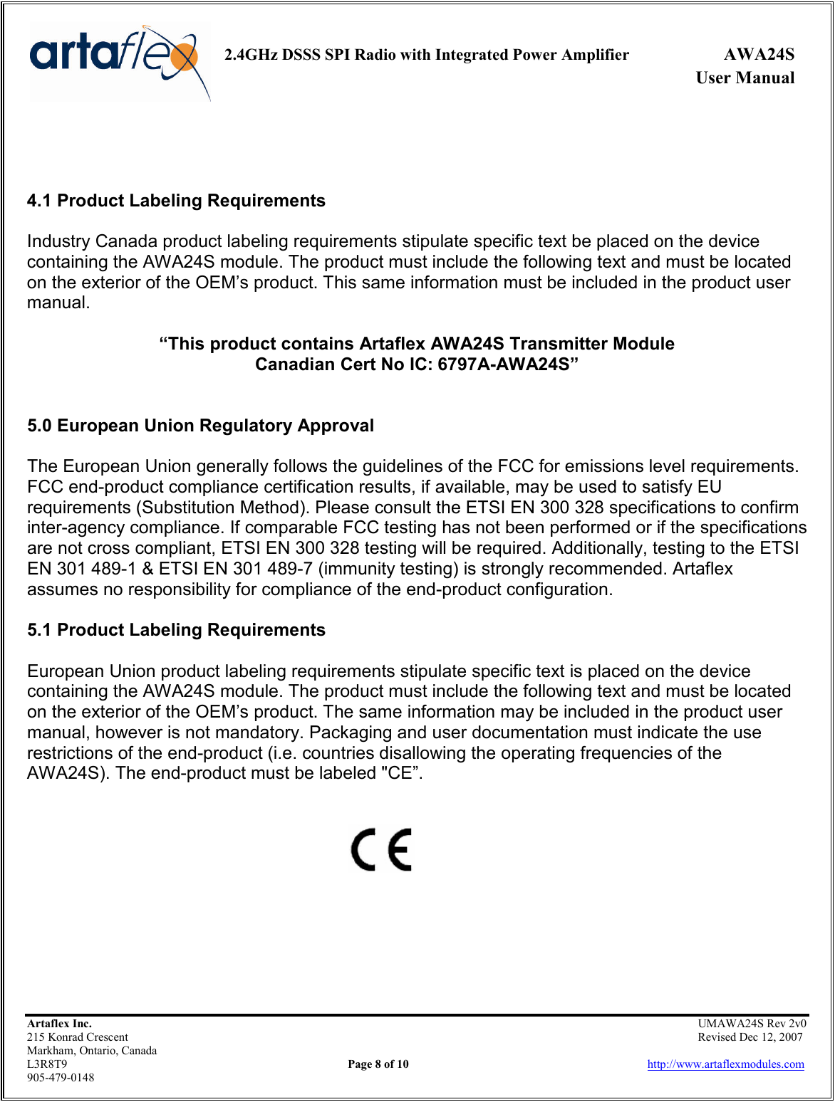     2.4GHz DSSS SPI Radio with Integrated Power Amplifier  AWA24S             User Manual    Artaflex Inc.                                                UMAWA24S Rev 2v0 215 Konrad Crescent                                                                Revised Dec 12, 2007 Markham, Ontario, Canada L3R8T9                Page 8 of 10                          http://www.artaflexmodules.com 905-479-0148    4.1 Product Labeling Requirements  Industry Canada product labeling requirements stipulate specific text be placed on the device containing the AWA24S module. The product must include the following text and must be located on the exterior of the OEM’s product. This same information must be included in the product user manual.  “This product contains Artaflex AWA24S Transmitter Module Canadian Cert No IC: 6797A-AWA24S”   5.0 European Union Regulatory Approval  The European Union generally follows the guidelines of the FCC for emissions level requirements. FCC end-product compliance certification results, if available, may be used to satisfy EU requirements (Substitution Method). Please consult the ETSI EN 300 328 specifications to confirm inter-agency compliance. If comparable FCC testing has not been performed or if the specifications are not cross compliant, ETSI EN 300 328 testing will be required. Additionally, testing to the ETSI EN 301 489-1 &amp; ETSI EN 301 489-7 (immunity testing) is strongly recommended. Artaflex assumes no responsibility for compliance of the end-product configuration.  5.1 Product Labeling Requirements  European Union product labeling requirements stipulate specific text is placed on the device containing the AWA24S module. The product must include the following text and must be located on the exterior of the OEM’s product. The same information may be included in the product user manual, however is not mandatory. Packaging and user documentation must indicate the use restrictions of the end-product (i.e. countries disallowing the operating frequencies of the AWA24S). The end-product must be labeled &quot;CE”.          