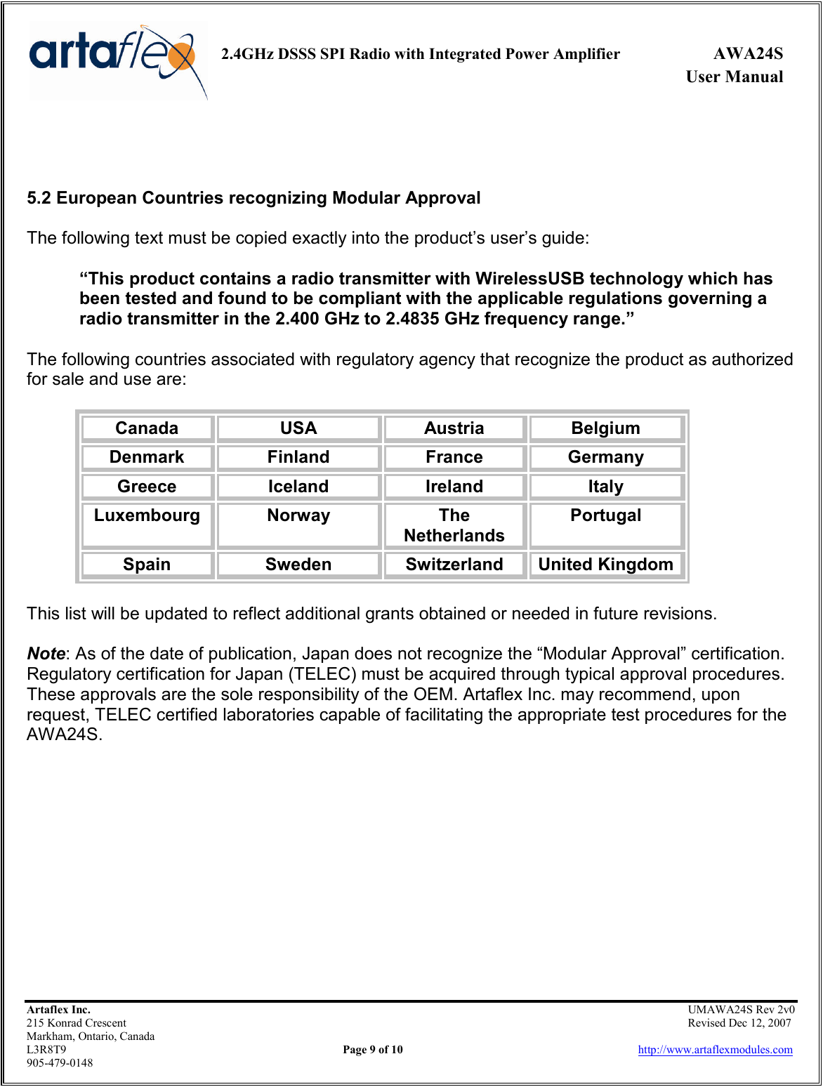     2.4GHz DSSS SPI Radio with Integrated Power Amplifier  AWA24S             User Manual    Artaflex Inc.                                                UMAWA24S Rev 2v0 215 Konrad Crescent                                                                Revised Dec 12, 2007 Markham, Ontario, Canada L3R8T9                Page 9 of 10                          http://www.artaflexmodules.com 905-479-0148    5.2 European Countries recognizing Modular Approval  The following text must be copied exactly into the product’s user’s guide:  “This product contains a radio transmitter with WirelessUSB technology which has been tested and found to be compliant with the applicable regulations governing a radio transmitter in the 2.400 GHz to 2.4835 GHz frequency range.”  The following countries associated with regulatory agency that recognize the product as authorized for sale and use are:  Canada  USA  Austria  Belgium Denmark  Finland  France  Germany Greece  Iceland  Ireland  Italy Luxembourg  Norway  The Netherlands Portugal Spain  Sweden  Switzerland  United Kingdom  This list will be updated to reflect additional grants obtained or needed in future revisions.  Note: As of the date of publication, Japan does not recognize the “Modular Approval” certification. Regulatory certification for Japan (TELEC) must be acquired through typical approval procedures. These approvals are the sole responsibility of the OEM. Artaflex Inc. may recommend, upon request, TELEC certified laboratories capable of facilitating the appropriate test procedures for the AWA24S.            