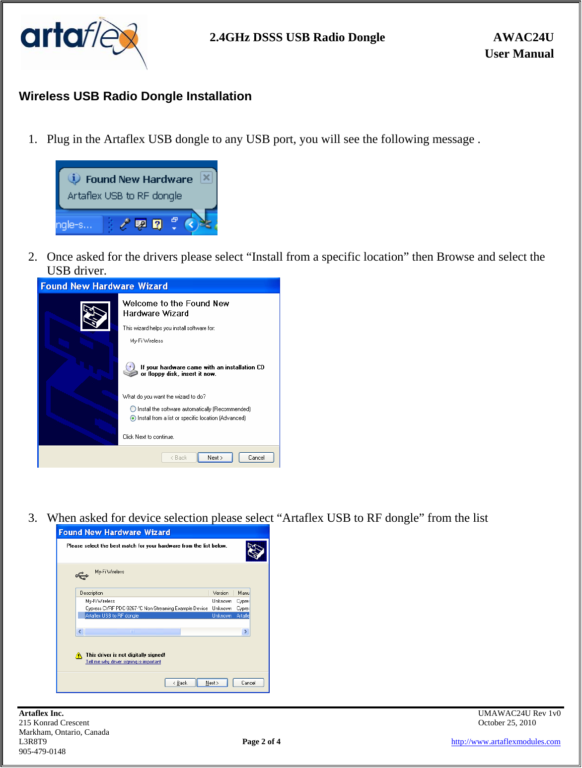    2.4GHz DSSS USB Radio Dongle  AWAC24U              User Manual    Wireless USB Radio Dongle Installation    1. Plug in the Artaflex USB dongle to any USB port, you will see the following message .  2. Once asked for the drivers please select “Install from a specific location” then Browse and select the USB driver.     Artaflex Inc.                                            UMAWAC24U Rev 1v0 215 Konrad Crescent                                                            October 25, 2010 Markham, Ontario, Canada L3R8T9                Page 2 of 4                          http://www.artaflexmodules.com 905-479-0148 3. When asked for device selection please select “Artaflex USB to RF dongle” from the list    