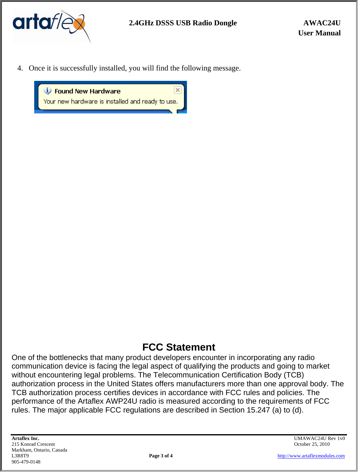    2.4GHz DSSS USB Radio Dongle  AWAC24U              User Manual     4. Once it is successfully installed, you will find the following message.                             FCC Statement One of the bottlenecks that many product developers encounter in incorporating any radio communication device is facing the legal aspect of qualifying the products and going to market without encountering legal problems. The Telecommunication Certification Body (TCB) authorization process in the United States offers manufacturers more than one approval body. The TCB authorization process certifies devices in accordance with FCC rules and policies. The performance of the Artaflex AWP24U radio is measured according to the requirements of FCC rules. The major applicable FCC regulations are described in Section 15.247 (a) to (d). Artaflex Inc.                                            UMAWAC24U Rev 1v0 215 Konrad Crescent                                                            October 25, 2010 Markham, Ontario, Canada L3R8T9                Page 3 of 4                          http://www.artaflexmodules.com 905-479-0148  