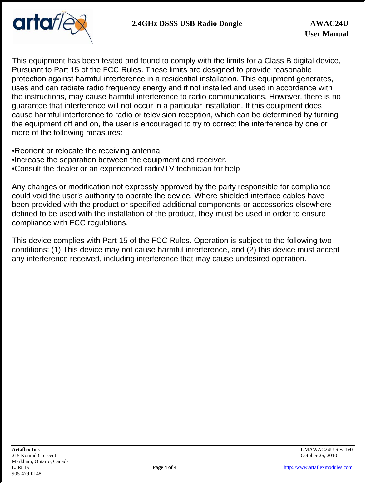    2.4GHz DSSS USB Radio Dongle  AWAC24U              User Manual    Artaflex Inc.                                            UMAWAC24U Rev 1v0 215 Konrad Crescent                                                            October 25, 2010 Markham, Ontario, Canada L3R8T9                Page 4 of 4                          http://www.artaflexmodules.com 905-479-0148 This equipment has been tested and found to comply with the limits for a Class B digital device, Pursuant to Part 15 of the FCC Rules. These limits are designed to provide reasonable protection against harmful interference in a residential installation. This equipment generates, uses and can radiate radio frequency energy and if not installed and used in accordance with the instructions, may cause harmful interference to radio communications. However, there is no guarantee that interference will not occur in a particular installation. If this equipment does cause harmful interference to radio or television reception, which can be determined by turning the equipment off and on, the user is encouraged to try to correct the interference by one or more of the following measures:  •Reorient or relocate the receiving antenna. •Increase the separation between the equipment and receiver. •Consult the dealer or an experienced radio/TV technician for help  Any changes or modification not expressly approved by the party responsible for compliance could void the user&apos;s authority to operate the device. Where shielded interface cables have been provided with the product or specified additional components or accessories elsewhere defined to be used with the installation of the product, they must be used in order to ensure compliance with FCC regulations.  This device complies with Part 15 of the FCC Rules. Operation is subject to the following two conditions: (1) This device may not cause harmful interference, and (2) this device must accept any interference received, including interference that may cause undesired operation.   