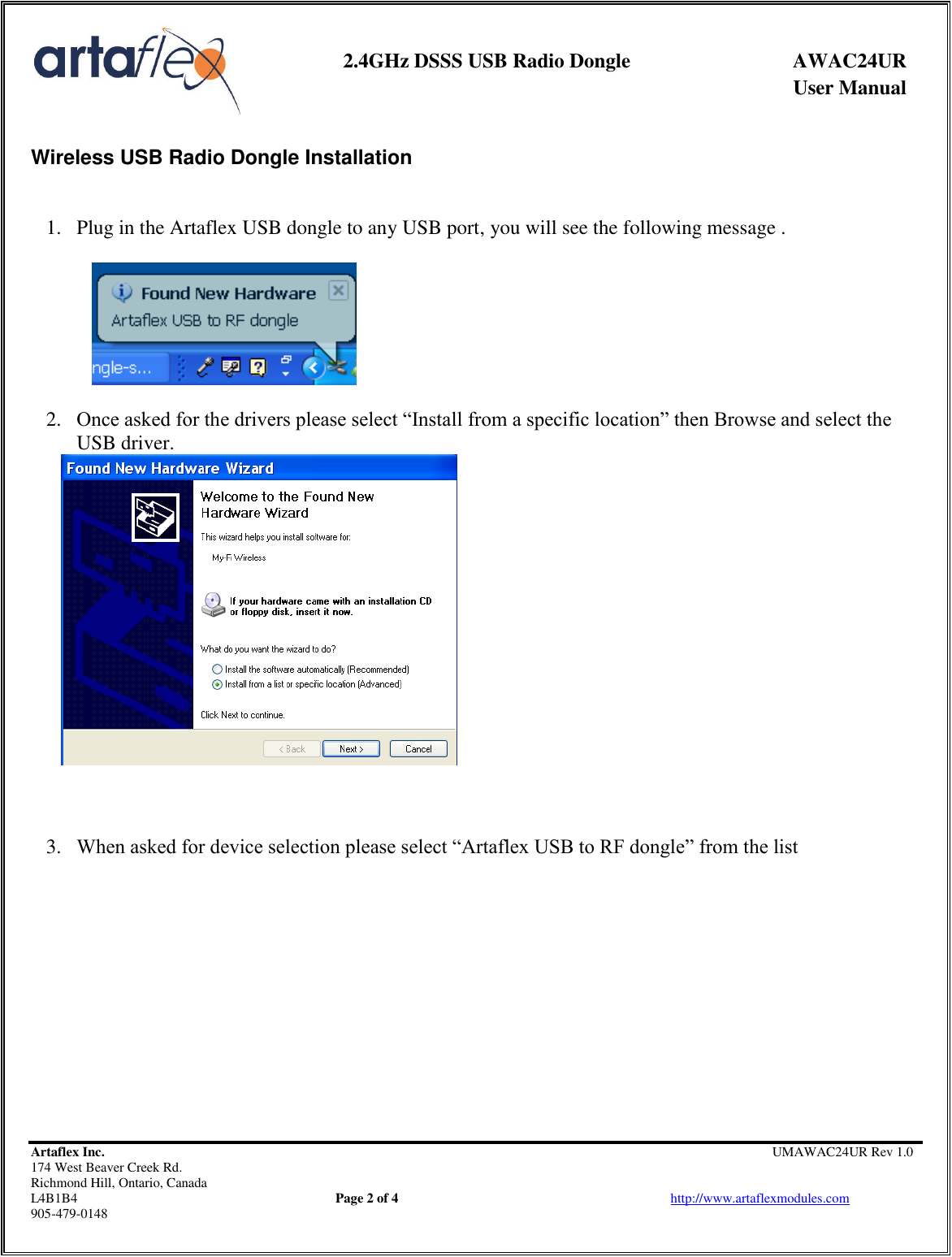     2.4GHz DSSS USB Radio Dongle  AWAC24UR              User Manual    Artaflex Inc.                                         UMAWAC24UR Rev 1.0 174 West Beaver Creek Rd.                                       Richmond Hill, Ontario, Canada L4B1B4          Page 2 of 4                            http://www.artaflexmodules.com 905-479-0148  Wireless USB Radio Dongle Installation    1. Plug in the Artaflex USB dongle to any USB port, you will see the following message .  2. Once asked for the drivers please select “Install from a specific location” then Browse and select the USB driver.     3. When asked for device selection please select “Artaflex USB to RF dongle” from the list  