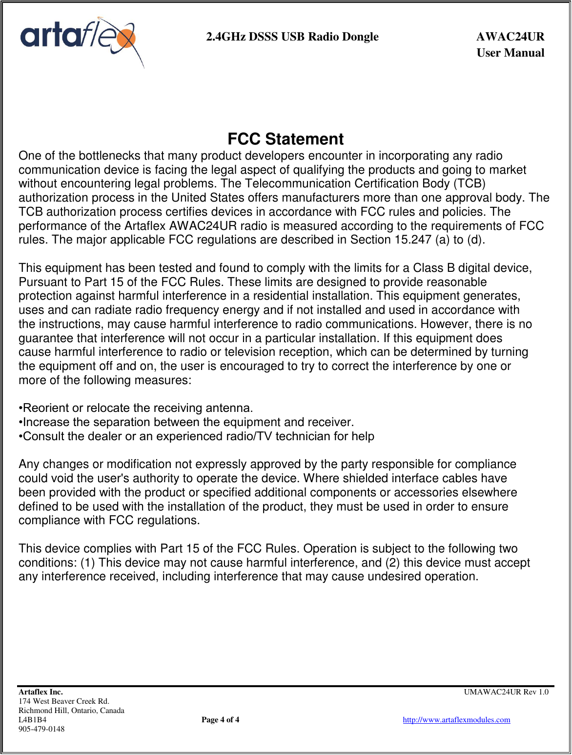     2.4GHz DSSS USB Radio Dongle  AWAC24UR              User Manual    Artaflex Inc.                                         UMAWAC24UR Rev 1.0 174 West Beaver Creek Rd.                                       Richmond Hill, Ontario, Canada L4B1B4          Page 4 of 4                            http://www.artaflexmodules.com 905-479-0148     FCC Statement One of the bottlenecks that many product developers encounter in incorporating any radio communication device is facing the legal aspect of qualifying the products and going to market without encountering legal problems. The Telecommunication Certification Body (TCB) authorization process in the United States offers manufacturers more than one approval body. The TCB authorization process certifies devices in accordance with FCC rules and policies. The performance of the Artaflex AWAC24UR radio is measured according to the requirements of FCC rules. The major applicable FCC regulations are described in Section 15.247 (a) to (d).  This equipment has been tested and found to comply with the limits for a Class B digital device, Pursuant to Part 15 of the FCC Rules. These limits are designed to provide reasonable protection against harmful interference in a residential installation. This equipment generates, uses and can radiate radio frequency energy and if not installed and used in accordance with the instructions, may cause harmful interference to radio communications. However, there is no guarantee that interference will not occur in a particular installation. If this equipment does cause harmful interference to radio or television reception, which can be determined by turning the equipment off and on, the user is encouraged to try to correct the interference by one or more of the following measures:  •Reorient or relocate the receiving antenna. •Increase the separation between the equipment and receiver. •Consult the dealer or an experienced radio/TV technician for help  Any changes or modification not expressly approved by the party responsible for compliance could void the user&apos;s authority to operate the device. Where shielded interface cables have been provided with the product or specified additional components or accessories elsewhere defined to be used with the installation of the product, they must be used in order to ensure compliance with FCC regulations.  This device complies with Part 15 of the FCC Rules. Operation is subject to the following two conditions: (1) This device may not cause harmful interference, and (2) this device must accept any interference received, including interference that may cause undesired operation.   