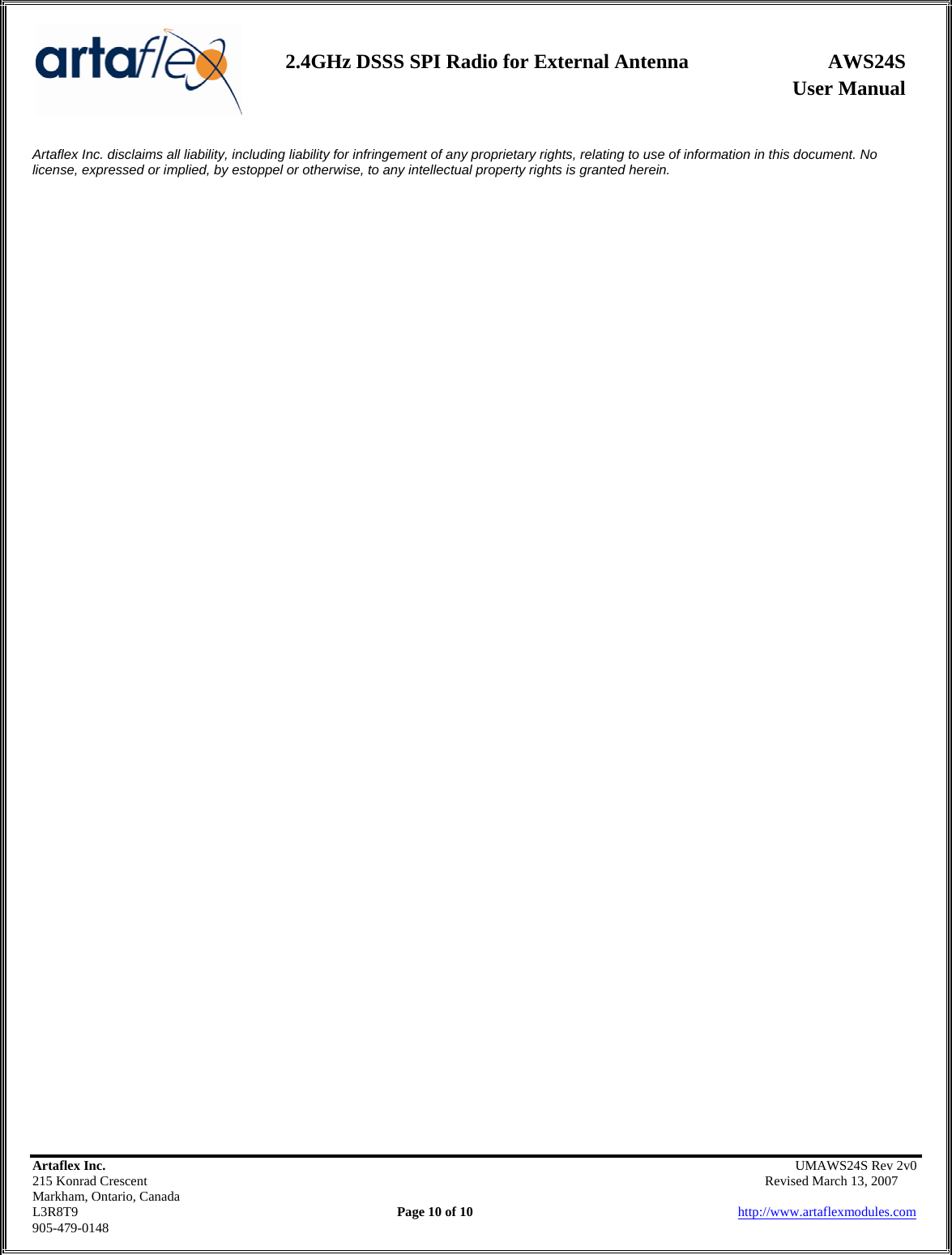                   User Manual 2.4GHz DSSS SPI Radio for External Antenna  AWS24S    Artaflex Inc.                                                UMAWS24S Rev 2v0 215 Konrad Crescent                                                       Revised March 13, 2007 Markham, Ontario, Canada L3R8T9                Page 10 of 10                          http://www.artaflexmodules.com 905-479-0148 Artaflex Inc. disclaims all liability, including liability for infringement of any proprietary rights, relating to use of information in this document. No license, expressed or implied, by estoppel or otherwise, to any intellectual property rights is granted herein. 