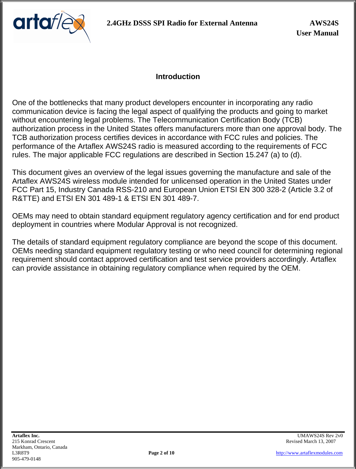                   User Manual 2.4GHz DSSS SPI Radio for External Antenna  AWS24S    Artaflex Inc.                                                UMAWS24S Rev 2v0 215 Konrad Crescent                                                       Revised March 13, 2007 Markham, Ontario, Canada L3R8T9                Page 2 of 10                          http://www.artaflexmodules.com 905-479-0148   Introduction   One of the bottlenecks that many product developers encounter in incorporating any radio communication device is facing the legal aspect of qualifying the products and going to market without encountering legal problems. The Telecommunication Certification Body (TCB) authorization process in the United States offers manufacturers more than one approval body. The TCB authorization process certifies devices in accordance with FCC rules and policies. The performance of the Artaflex AWS24S radio is measured according to the requirements of FCC rules. The major applicable FCC regulations are described in Section 15.247 (a) to (d).  This document gives an overview of the legal issues governing the manufacture and sale of the Artaflex AWS24S wireless module intended for unlicensed operation in the United States under FCC Part 15, Industry Canada RSS-210 and European Union ETSI EN 300 328-2 (Article 3.2 of R&amp;TTE) and ETSI EN 301 489-1 &amp; ETSI EN 301 489-7.  OEMs may need to obtain standard equipment regulatory agency certification and for end product deployment in countries where Modular Approval is not recognized.  The details of standard equipment regulatory compliance are beyond the scope of this document. OEMs needing standard equipment regulatory testing or who need council for determining regional requirement should contact approved certification and test service providers accordingly. Artaflex can provide assistance in obtaining regulatory compliance when required by the OEM. 