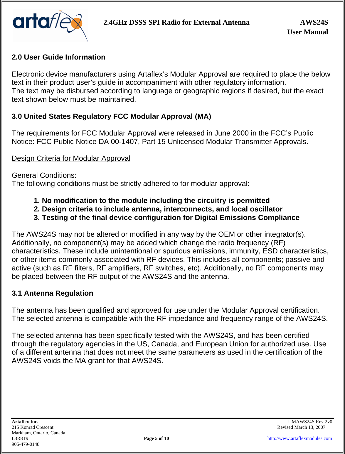                   User Manual 2.4GHz DSSS SPI Radio for External Antenna  AWS24S    Artaflex Inc.                                                UMAWS24S Rev 2v0 215 Konrad Crescent                                                       Revised March 13, 2007 Markham, Ontario, Canada L3R8T9                Page 5 of 10                          http://www.artaflexmodules.com 905-479-0148 2.0 User Guide Information  Electronic device manufacturers using Artaflex’s Modular Approval are required to place the below text in their product user’s guide in accompaniment with other regulatory information. The text may be disbursed according to language or geographic regions if desired, but the exact text shown below must be maintained.  3.0 United States Regulatory FCC Modular Approval (MA)  The requirements for FCC Modular Approval were released in June 2000 in the FCC’s Public Notice: FCC Public Notice DA 00-1407, Part 15 Unlicensed Modular Transmitter Approvals.  Design Criteria for Modular Approval  General Conditions: The following conditions must be strictly adhered to for modular approval:  1. No modification to the module including the circuitry is permitted 2. Design criteria to include antenna, interconnects, and local oscillator 3. Testing of the final device configuration for Digital Emissions Compliance  The AWS24S may not be altered or modified in any way by the OEM or other integrator(s). Additionally, no component(s) may be added which change the radio frequency (RF) characteristics. These include unintentional or spurious emissions, immunity, ESD characteristics, or other items commonly associated with RF devices. This includes all components; passive and active (such as RF filters, RF amplifiers, RF switches, etc). Additionally, no RF components may be placed between the RF output of the AWS24S and the antenna.  3.1 Antenna Regulation  The antenna has been qualified and approved for use under the Modular Approval certification. The selected antenna is compatible with the RF impedance and frequency range of the AWS24S.   The selected antenna has been specifically tested with the AWS24S, and has been certified through the regulatory agencies in the US, Canada, and European Union for authorized use. Use of a different antenna that does not meet the same parameters as used in the certification of the AWS24S voids the MA grant for that AWS24S.      