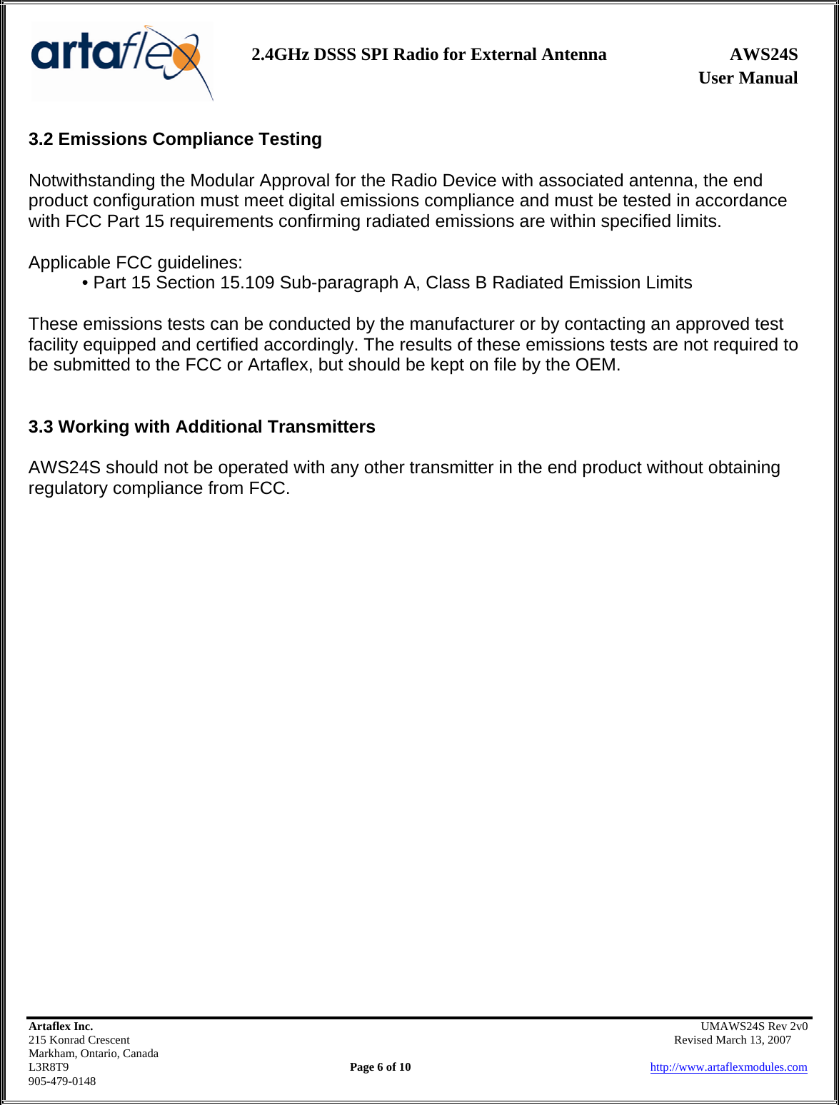                   User Manual 2.4GHz DSSS SPI Radio for External Antenna  AWS24S    Artaflex Inc.                                                UMAWS24S Rev 2v0 215 Konrad Crescent                                                       Revised March 13, 2007 Markham, Ontario, Canada L3R8T9                Page 6 of 10                          http://www.artaflexmodules.com 905-479-0148 3.2 Emissions Compliance Testing  Notwithstanding the Modular Approval for the Radio Device with associated antenna, the end product configuration must meet digital emissions compliance and must be tested in accordance with FCC Part 15 requirements confirming radiated emissions are within specified limits.  Applicable FCC guidelines: • Part 15 Section 15.109 Sub-paragraph A, Class B Radiated Emission Limits  These emissions tests can be conducted by the manufacturer or by contacting an approved test facility equipped and certified accordingly. The results of these emissions tests are not required to be submitted to the FCC or Artaflex, but should be kept on file by the OEM.   3.3 Working with Additional Transmitters  AWS24S should not be operated with any other transmitter in the end product without obtaining regulatory compliance from FCC.                          