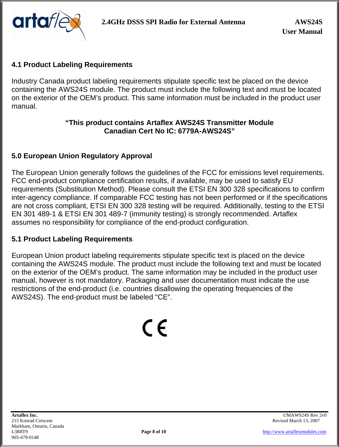                   User Manual 2.4GHz DSSS SPI Radio for External Antenna  AWS24S    Artaflex Inc.                                                UMAWS24S Rev 2v0 215 Konrad Crescent                                                       Revised March 13, 2007 Markham, Ontario, Canada L3R8T9                Page 8 of 10                          http://www.artaflexmodules.com 905-479-0148  4.1 Product Labeling Requirements  Industry Canada product labeling requirements stipulate specific text be placed on the device containing the AWS24S module. The product must include the following text and must be located on the exterior of the OEM’s product. This same information must be included in the product user manual.  “This product contains Artaflex AWS24S Transmitter Module Canadian Cert No IC: 6779A-AWS24S”   5.0 European Union Regulatory Approval  The European Union generally follows the guidelines of the FCC for emissions level requirements. FCC end-product compliance certification results, if available, may be used to satisfy EU requirements (Substitution Method). Please consult the ETSI EN 300 328 specifications to confirm inter-agency compliance. If comparable FCC testing has not been performed or if the specifications are not cross compliant, ETSI EN 300 328 testing will be required. Additionally, testing to the ETSI EN 301 489-1 &amp; ETSI EN 301 489-7 (immunity testing) is strongly recommended. Artaflex assumes no responsibility for compliance of the end-product configuration.  5.1 Product Labeling Requirements  European Union product labeling requirements stipulate specific text is placed on the device containing the AWS24S module. The product must include the following text and must be located on the exterior of the OEM’s product. The same information may be included in the product user manual, however is not mandatory. Packaging and user documentation must indicate the use restrictions of the end-product (i.e. countries disallowing the operating frequencies of the AWS24S). The end-product must be labeled &quot;CE”.            