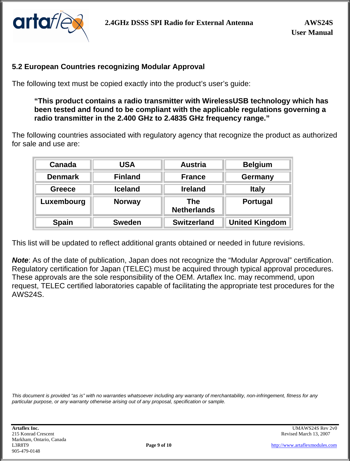                   User Manual 2.4GHz DSSS SPI Radio for External Antenna  AWS24S    Artaflex Inc.                                                UMAWS24S Rev 2v0 215 Konrad Crescent                                                       Revised March 13, 2007 Markham, Ontario, Canada L3R8T9                Page 9 of 10                          http://www.artaflexmodules.com 905-479-0148  5.2 European Countries recognizing Modular Approval  The following text must be copied exactly into the product’s user’s guide:  “This product contains a radio transmitter with WirelessUSB technology which has been tested and found to be compliant with the applicable regulations governing a radio transmitter in the 2.400 GHz to 2.4835 GHz frequency range.”  The following countries associated with regulatory agency that recognize the product as authorized for sale and use are:  Canada  USA  Austria  Belgium Denmark  Finland  France  Germany Greece  Iceland  Ireland  Italy Luxembourg  Norway  The Netherlands  Portugal Spain  Sweden  Switzerland  United Kingdom  This list will be updated to reflect additional grants obtained or needed in future revisions.  Note: As of the date of publication, Japan does not recognize the “Modular Approval” certification. Regulatory certification for Japan (TELEC) must be acquired through typical approval procedures. These approvals are the sole responsibility of the OEM. Artaflex Inc. may recommend, upon request, TELEC certified laboratories capable of facilitating the appropriate test procedures for the AWS24S.            This document is provided “as is” with no warranties whatsoever including any warranty of merchantability, non-infringement, fitness for any particular purpose, or any warranty otherwise arising out of any proposal, specification or sample.  