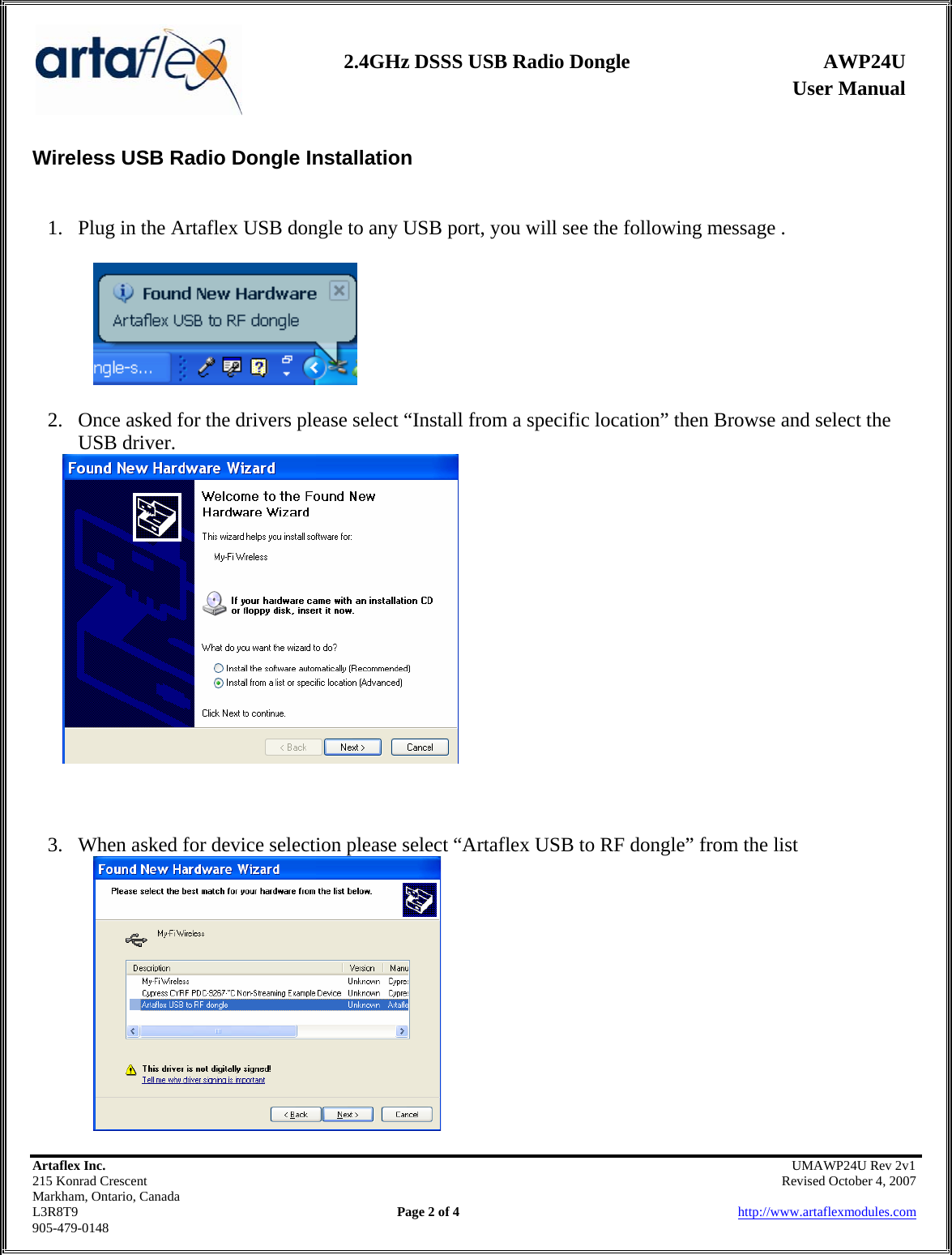                User Manual 2.4GHz DSSS USB Radio Dongle  AWP24U    Artaflex Inc.                                               UMAWP24U Rev 2v1 215 Konrad Crescent                                                            Revised October 4, 2007 Markham, Ontario, Canada L3R8T9                Page 2 of 4                          http://www.artaflexmodules.com 905-479-0148 Wireless USB Radio Dongle Installation    1. Plug in the Artaflex USB dongle to any USB port, you will see the following message .  2. Once asked for the drivers please select “Install from a specific location” then Browse and select the USB driver.     3. When asked for device selection please select “Artaflex USB to RF dongle” from the list    
