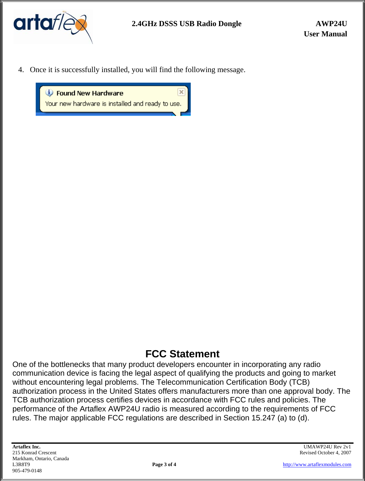                User Manual 2.4GHz DSSS USB Radio Dongle  AWP24U    Artaflex Inc.                                               UMAWP24U Rev 2v1 215 Konrad Crescent                                                            Revised October 4, 2007 Markham, Ontario, Canada L3R8T9                Page 3 of 4                          http://www.artaflexmodules.com 905-479-0148  4. Once it is successfully installed, you will find the following message.                             FCC Statement One of the bottlenecks that many product developers encounter in incorporating any radio communication device is facing the legal aspect of qualifying the products and going to market without encountering legal problems. The Telecommunication Certification Body (TCB) authorization process in the United States offers manufacturers more than one approval body. The TCB authorization process certifies devices in accordance with FCC rules and policies. The performance of the Artaflex AWP24U radio is measured according to the requirements of FCC rules. The major applicable FCC regulations are described in Section 15.247 (a) to (d).  