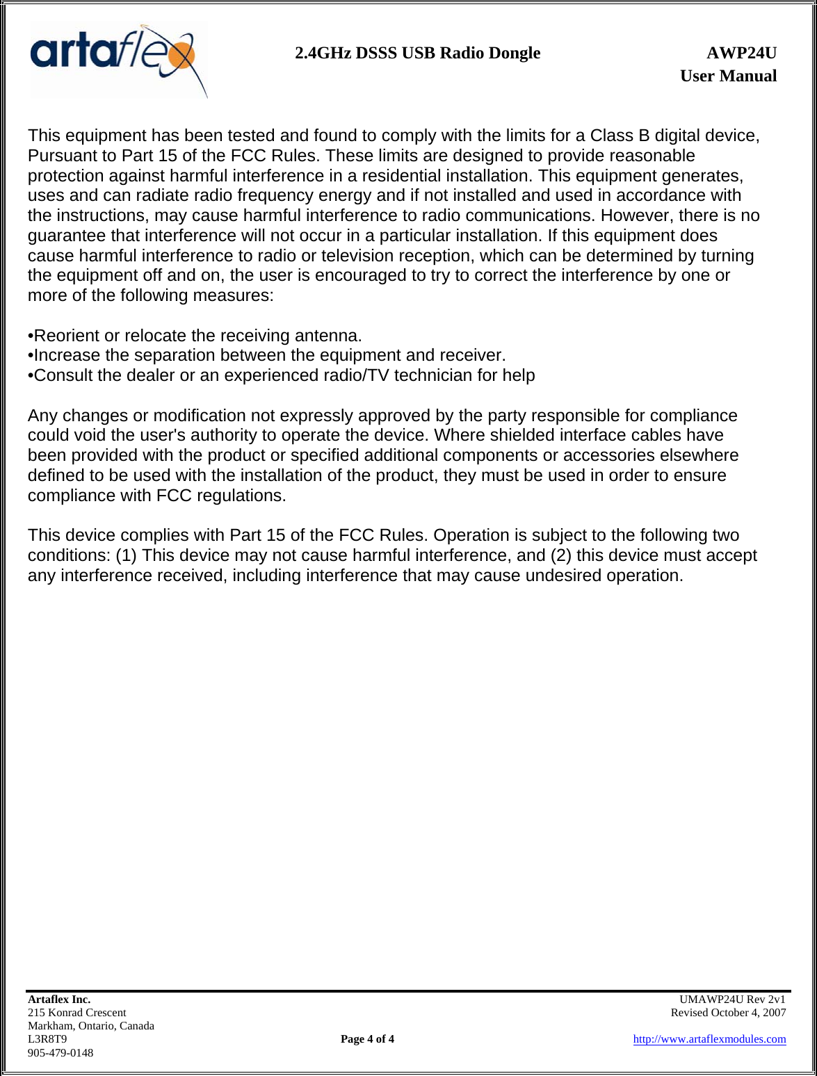                User Manual 2.4GHz DSSS USB Radio Dongle  AWP24U    Artaflex Inc.                                               UMAWP24U Rev 2v1 215 Konrad Crescent                                                            Revised October 4, 2007 Markham, Ontario, Canada L3R8T9                Page 4 of 4                          http://www.artaflexmodules.com 905-479-0148 This equipment has been tested and found to comply with the limits for a Class B digital device, Pursuant to Part 15 of the FCC Rules. These limits are designed to provide reasonable protection against harmful interference in a residential installation. This equipment generates, uses and can radiate radio frequency energy and if not installed and used in accordance with the instructions, may cause harmful interference to radio communications. However, there is no guarantee that interference will not occur in a particular installation. If this equipment does cause harmful interference to radio or television reception, which can be determined by turning the equipment off and on, the user is encouraged to try to correct the interference by one or more of the following measures:  •Reorient or relocate the receiving antenna. •Increase the separation between the equipment and receiver. •Consult the dealer or an experienced radio/TV technician for help  Any changes or modification not expressly approved by the party responsible for compliance could void the user&apos;s authority to operate the device. Where shielded interface cables have been provided with the product or specified additional components or accessories elsewhere defined to be used with the installation of the product, they must be used in order to ensure compliance with FCC regulations.  This device complies with Part 15 of the FCC Rules. Operation is subject to the following two conditions: (1) This device may not cause harmful interference, and (2) this device must accept any interference received, including interference that may cause undesired operation.   