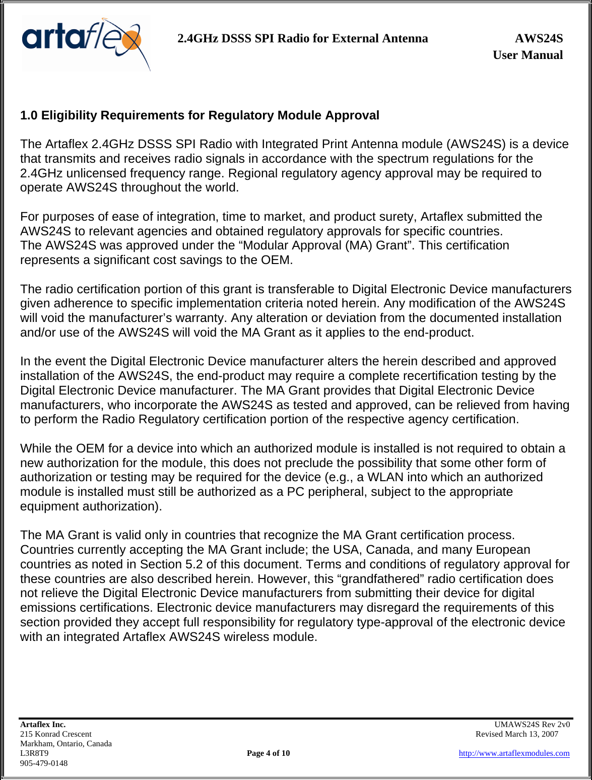                   User Manual 2.4GHz DSSS SPI Radio for External Antenna  AWS24S    Artaflex Inc.                                                UMAWS24S Rev 2v0 215 Konrad Crescent                                                       Revised March 13, 2007 Markham, Ontario, Canada L3R8T9                Page 4 of 10                          http://www.artaflexmodules.com 905-479-0148  1.0 Eligibility Requirements for Regulatory Module Approval  The Artaflex 2.4GHz DSSS SPI Radio with Integrated Print Antenna module (AWS24S) is a device that transmits and receives radio signals in accordance with the spectrum regulations for the 2.4GHz unlicensed frequency range. Regional regulatory agency approval may be required to operate AWS24S throughout the world.  For purposes of ease of integration, time to market, and product surety, Artaflex submitted the AWS24S to relevant agencies and obtained regulatory approvals for specific countries. The AWS24S was approved under the “Modular Approval (MA) Grant”. This certification represents a significant cost savings to the OEM.  The radio certification portion of this grant is transferable to Digital Electronic Device manufacturers given adherence to specific implementation criteria noted herein. Any modification of the AWS24S will void the manufacturer’s warranty. Any alteration or deviation from the documented installation and/or use of the AWS24S will void the MA Grant as it applies to the end-product.  In the event the Digital Electronic Device manufacturer alters the herein described and approved installation of the AWS24S, the end-product may require a complete recertification testing by the Digital Electronic Device manufacturer. The MA Grant provides that Digital Electronic Device manufacturers, who incorporate the AWS24S as tested and approved, can be relieved from having to perform the Radio Regulatory certification portion of the respective agency certification.  While the OEM for a device into which an authorized module is installed is not required to obtain a new authorization for the module, this does not preclude the possibility that some other form of authorization or testing may be required for the device (e.g., a WLAN into which an authorized module is installed must still be authorized as a PC peripheral, subject to the appropriate equipment authorization).  The MA Grant is valid only in countries that recognize the MA Grant certification process. Countries currently accepting the MA Grant include; the USA, Canada, and many European countries as noted in Section 5.2 of this document. Terms and conditions of regulatory approval for these countries are also described herein. However, this “grandfathered” radio certification does not relieve the Digital Electronic Device manufacturers from submitting their device for digital emissions certifications. Electronic device manufacturers may disregard the requirements of this section provided they accept full responsibility for regulatory type-approval of the electronic device with an integrated Artaflex AWS24S wireless module.     