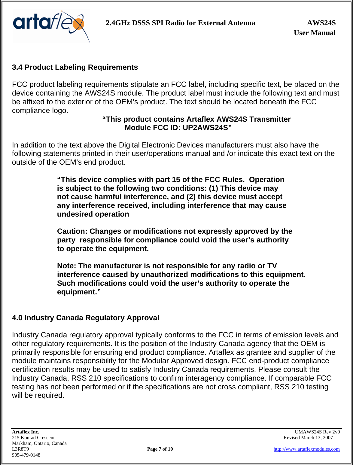                   User Manual 2.4GHz DSSS SPI Radio for External Antenna  AWS24S    Artaflex Inc.                                                UMAWS24S Rev 2v0 215 Konrad Crescent                                                       Revised March 13, 2007 Markham, Ontario, Canada L3R8T9                Page 7 of 10                          http://www.artaflexmodules.com 905-479-0148  3.4 Product Labeling Requirements  FCC product labeling requirements stipulate an FCC label, including specific text, be placed on the device containing the AWS24S module. The product label must include the following text and must be affixed to the exterior of the OEM’s product. The text should be located beneath the FCC compliance logo.   “This product contains Artaflex AWS24S Transmitter  Module FCC ID: UP2AWS24S”  In addition to the text above the Digital Electronic Devices manufacturers must also have the following statements printed in their user/operations manual and /or indicate this exact text on the outside of the OEM’s end product.  “This device complies with part 15 of the FCC Rules.  Operation        is subject to the following two conditions: (1) This device may     not cause harmful interference, and (2) this device must accept    any interference received, including interference that may cause    undesired operation    Caution: Changes or modifications not expressly approved by the   party  responsible for compliance could void the user’s authority    to operate the equipment.    Note: The manufacturer is not responsible for any radio or TV    interference caused by unauthorized modifications to this equipment.     Such modifications could void the user’s authority to operate the   equipment.”   4.0 Industry Canada Regulatory Approval   Industry Canada regulatory approval typically conforms to the FCC in terms of emission levels and other regulatory requirements. It is the position of the Industry Canada agency that the OEM is primarily responsible for ensuring end product compliance. Artaflex as grantee and supplier of the module maintains responsibility for the Modular Approved design. FCC end-product compliance certification results may be used to satisfy Industry Canada requirements. Please consult the Industry Canada, RSS 210 specifications to confirm interagency compliance. If comparable FCC testing has not been performed or if the specifications are not cross compliant, RSS 210 testing will be required.   