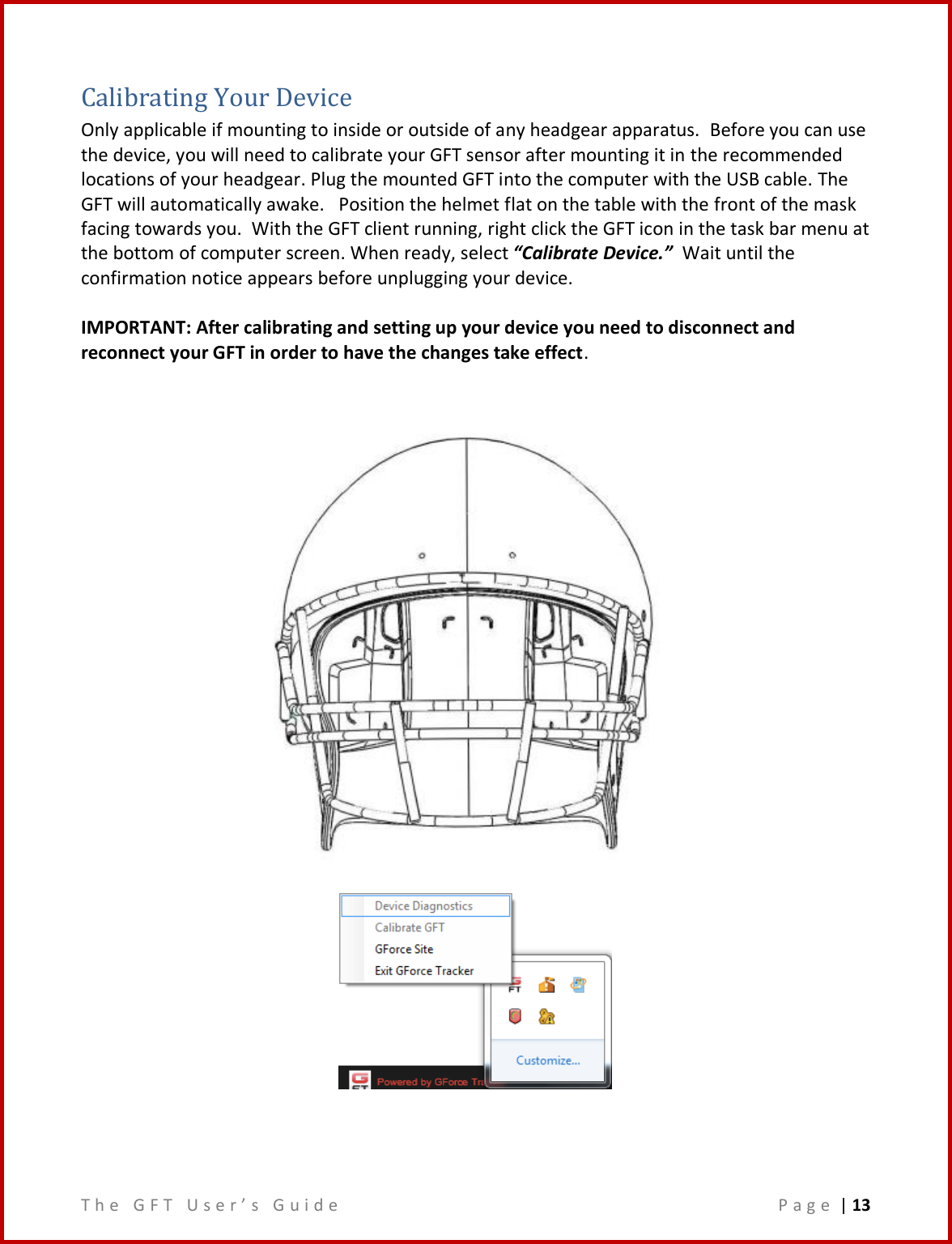 T h e   G F T   U s e r ’ s   G u i d e     P a g e  | 13  Calibrating Your Device Only applicable if mounting to inside or outside of any headgear apparatus.  Before you can use the device, you will need to calibrate your GFT sensor after mounting it in the recommended locations of your headgear. Plug the mounted GFT into the computer with the USB cable. The GFT will automatically awake.   Position the helmet flat on the table with the front of the mask facing towards you.  With the GFT client running, right click the GFT icon in the task bar menu at the bottom of computer screen. When ready, select “Calibrate Device.”  Wait until the confirmation notice appears before unplugging your device.    IMPORTANT: After calibrating and setting up your device you need to disconnect and reconnect your GFT in order to have the changes take effect.       