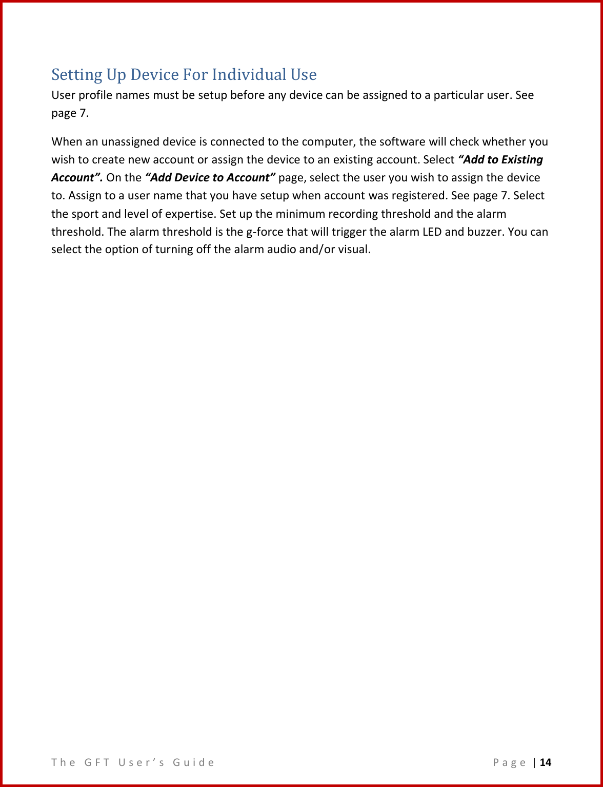 T h e   G F T   U s e r ’ s   G u i d e     P a g e  | 14  Setting Up Device For Individual Use User profile names must be setup before any device can be assigned to a particular user. See page 7.   When an unassigned device is connected to the computer, the software will check whether you wish to create new account or assign the device to an existing account. Select “Add to Existing Account”. On the “Add Device to Account” page, select the user you wish to assign the device to. Assign to a user name that you have setup when account was registered. See page 7. Select the sport and level of expertise. Set up the minimum recording threshold and the alarm threshold. The alarm threshold is the g-force that will trigger the alarm LED and buzzer. You can select the option of turning off the alarm audio and/or visual.       
