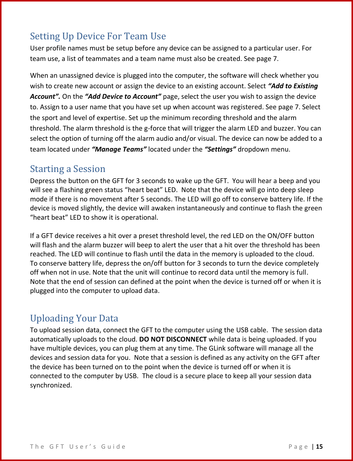 T h e   G F T   U s e r ’ s   G u i d e     P a g e  | 15  Setting Up Device For Team Use User profile names must be setup before any device can be assigned to a particular user. For team use, a list of teammates and a team name must also be created. See page 7. When an unassigned device is plugged into the computer, the software will check whether you wish to create new account or assign the device to an existing account. Select “Add to Existing Account”. On the “Add Device to Account” page, select the user you wish to assign the device to. Assign to a user name that you have set up when account was registered. See page 7. Select the sport and level of expertise. Set up the minimum recording threshold and the alarm threshold. The alarm threshold is the g-force that will trigger the alarm LED and buzzer. You can select the option of turning off the alarm audio and/or visual. The device can now be added to a team located under “Manage Teams” located under the “Settings” dropdown menu.  Starting a Session Depress the button on the GFT for 3 seconds to wake up the GFT.  You will hear a beep and you will see a flashing green status “heart beat” LED.  Note that the device will go into deep sleep mode if there is no movement after 5 seconds. The LED will go off to conserve battery life. If the device is moved slightly, the device will awaken instantaneously and continue to flash the green “heart beat” LED to show it is operational.   If a GFT device receives a hit over a preset threshold level, the red LED on the ON/OFF button will flash and the alarm buzzer will beep to alert the user that a hit over the threshold has been reached. The LED will continue to flash until the data in the memory is uploaded to the cloud. To conserve battery life, depress the on/off button for 3 seconds to turn the device completely off when not in use. Note that the unit will continue to record data until the memory is full. Note that the end of session can defined at the point when the device is turned off or when it is plugged into the computer to upload data.  Uploading Your Data To upload session data, connect the GFT to the computer using the USB cable.  The session data automatically uploads to the cloud. DO NOT DISCONNECT while data is being uploaded. If you have multiple devices, you can plug them at any time. The GLink software will manage all the devices and session data for you.  Note that a session is defined as any activity on the GFT after the device has been turned on to the point when the device is turned off or when it is connected to the computer by USB.  The cloud is a secure place to keep all your session data synchronized.     