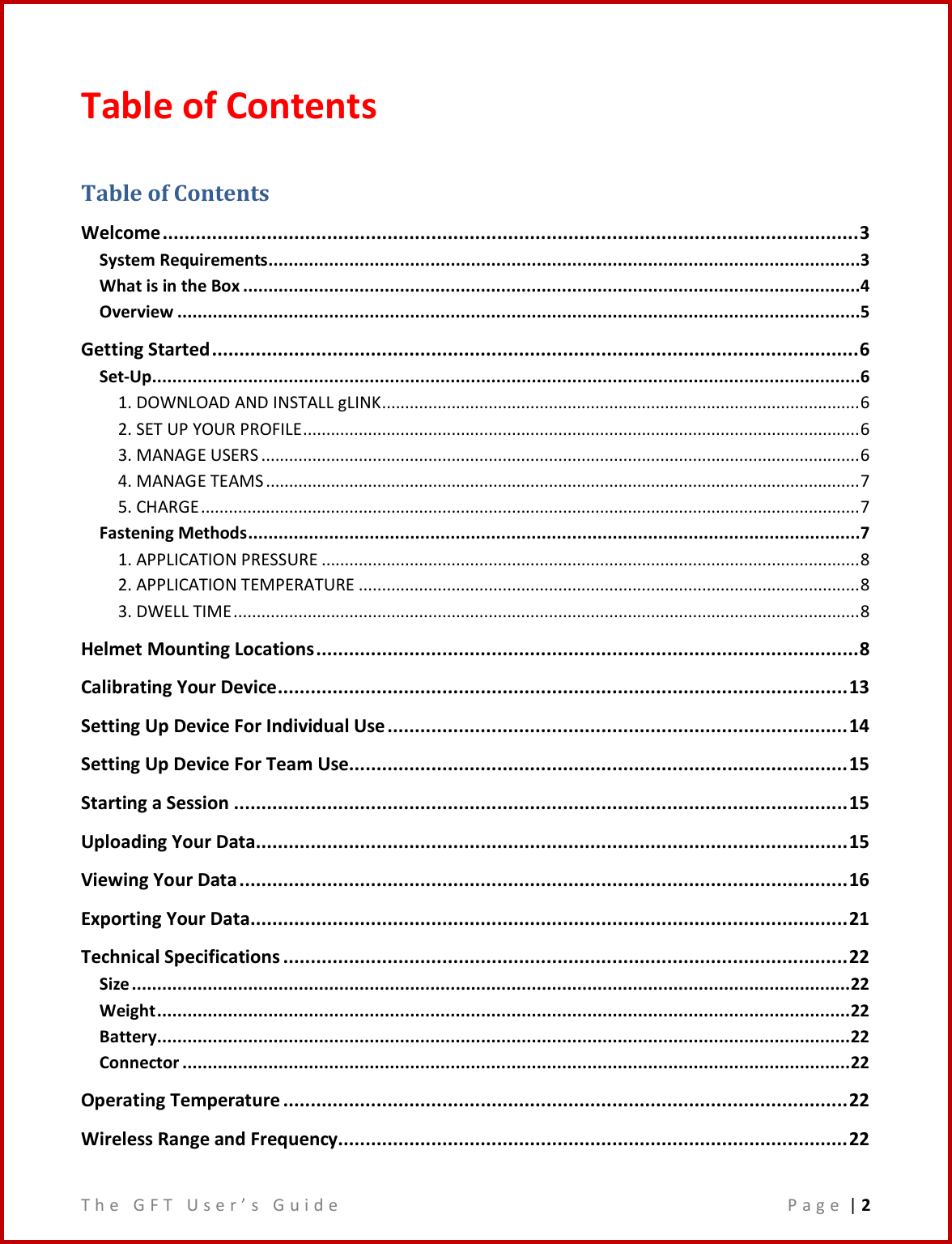 T h e   G F T   U s e r ’ s   G u i d e     P a g e  | 2  Table of Contents Table of Contents Welcome ............................................................................................................................... 3 System Requirements .....................................................................................................................3 What is in the Box ..........................................................................................................................4 Overview .......................................................................................................................................5 Getting Started ...................................................................................................................... 6 Set-Up............................................................................................................................................6 1. DOWNLOAD AND INSTALL gLINK ....................................................................................................... 6 2. SET UP YOUR PROFILE ........................................................................................................................ 6 3. MANAGE USERS ................................................................................................................................. 6 4. MANAGE TEAMS ................................................................................................................................ 7 5. CHARGE .............................................................................................................................................. 7 Fastening Methods .........................................................................................................................7 1. APPLICATION PRESSURE .................................................................................................................... 8 2. APPLICATION TEMPERATURE ............................................................................................................ 8 3. DWELL TIME ....................................................................................................................................... 8 Helmet Mounting Locations ................................................................................................... 8 Calibrating Your Device ........................................................................................................ 13 Setting Up Device For Individual Use .................................................................................... 14 Setting Up Device For Team Use........................................................................................... 15 Starting a Session ................................................................................................................ 15 Uploading Your Data............................................................................................................ 15 Viewing Your Data ............................................................................................................... 16 Exporting Your Data............................................................................................................. 21 Technical Specifications ....................................................................................................... 22 Size .............................................................................................................................................. 22 Weight ......................................................................................................................................... 22 Battery......................................................................................................................................... 22 Connector .................................................................................................................................... 22 Operating Temperature ....................................................................................................... 22 Wireless Range and Frequency............................................................................................. 22 