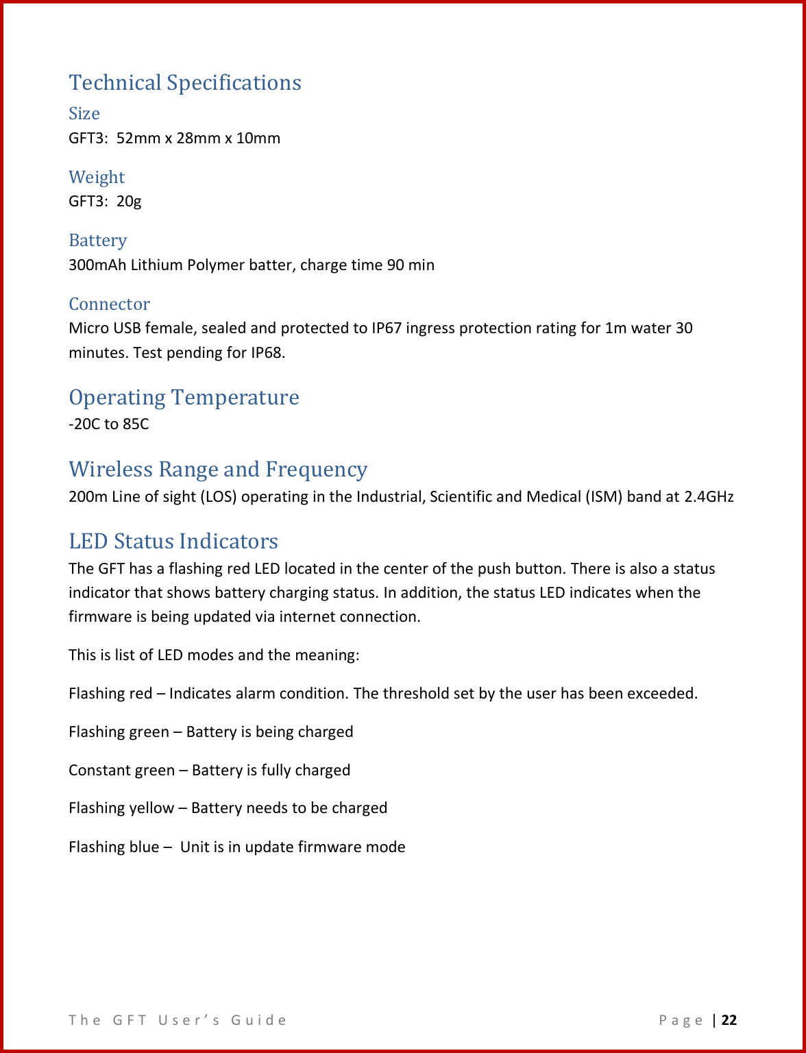T h e   G F T   U s e r ’ s   G u i d e     P a g e  | 22  Technical Specifications Size  GFT3:  52mm x 28mm x 10mm Weight GFT3:  20g Battery 300mAh Lithium Polymer batter, charge time 90 min Connector Micro USB female, sealed and protected to IP67 ingress protection rating for 1m water 30 minutes. Test pending for IP68. Operating Temperature -20C to 85C Wireless Range and Frequency 200m Line of sight (LOS) operating in the Industrial, Scientific and Medical (ISM) band at 2.4GHz LED Status Indicators The GFT has a flashing red LED located in the center of the push button. There is also a status indicator that shows battery charging status. In addition, the status LED indicates when the firmware is being updated via internet connection. This is list of LED modes and the meaning:  Flashing red – Indicates alarm condition. The threshold set by the user has been exceeded. Flashing green – Battery is being charged Constant green – Battery is fully charged Flashing yellow – Battery needs to be charged Flashing blue –  Unit is in update firmware mode    
