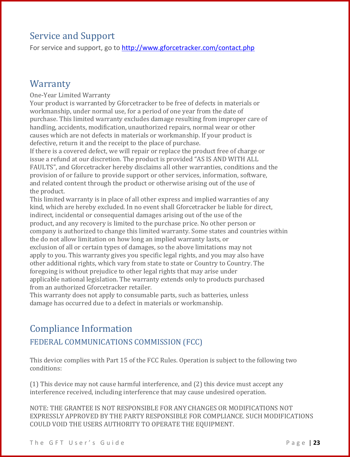 T h e   G F T   U s e r ’ s   G u i d e     P a g e  | 23  Service and Support For service and support, go to http://www.gforcetracker.com/contact.php  Warranty One-Year Limited Warranty Your product is warranted by Gforcetracker to be free of defects in materials or workmanship, under normal use, for a period of one year from the date of purchase. This limited warranty excludes damage resulting from improper care of handling, accidents, modification, unauthorized repairs, normal wear or other causes which are not defects in materials or workmanship. If your product is defective, return it and the receipt to the place of purchase. If there is a covered defect, we will repair or replace the product free of charge or issue a refund at our discretion. The product is provided “AS IS AND WITH ALL FAULTS”, and Gforcetracker hereby disclaims all other warranties, conditions and the provision of or failure to provide support or other services, information, software, and related content through the product or otherwise arising out of the use of the product. This limited warranty is in place of all other express and implied warranties of any kind, which are hereby excluded. In no event shall Gforcetracker be liable for direct, indirect, incidental or consequential damages arising out of the use of the product, and any recovery is limited to the purchase price. No other person or company is authorized to change this limited warranty. Some states and countries within the do not allow limitation on how long an implied warranty lasts, or exclusion of all or certain types of damages, so the above limitations may not apply to you. This warranty gives you specific legal rights, and you may also have other additional rights, which vary from state to state or Country to Country. The foregoing is without prejudice to other legal rights that may arise under applicable national legislation. The warranty extends only to products purchased from an authorized Gforcetracker retailer. This warranty does not apply to consumable parts, such as batteries, unless damage has occurred due to a defect in materials or workmanship.  Compliance Information  FEDERAL COMMUNICATIONS COMMISSION (FCC)   This device complies with Part 15 of the FCC Rules. Operation is subject to the following two conditions:   (1) This device may not cause harmful interference, and (2) this device must accept any interference received, including interference that may cause undesired operation.  NOTE: THE GRANTEE IS NOT RESPONSIBLE FOR ANY CHANGES OR MODIFICATIONS NOT EXPRESSLY APPROVED BY THE PARTY RESPONSIBLE FOR COMPLIANCE. SUCH MODIFICATIONS COULD VOID THE USERS AUTHORITY TO OPERATE THE EQUIPMENT. 