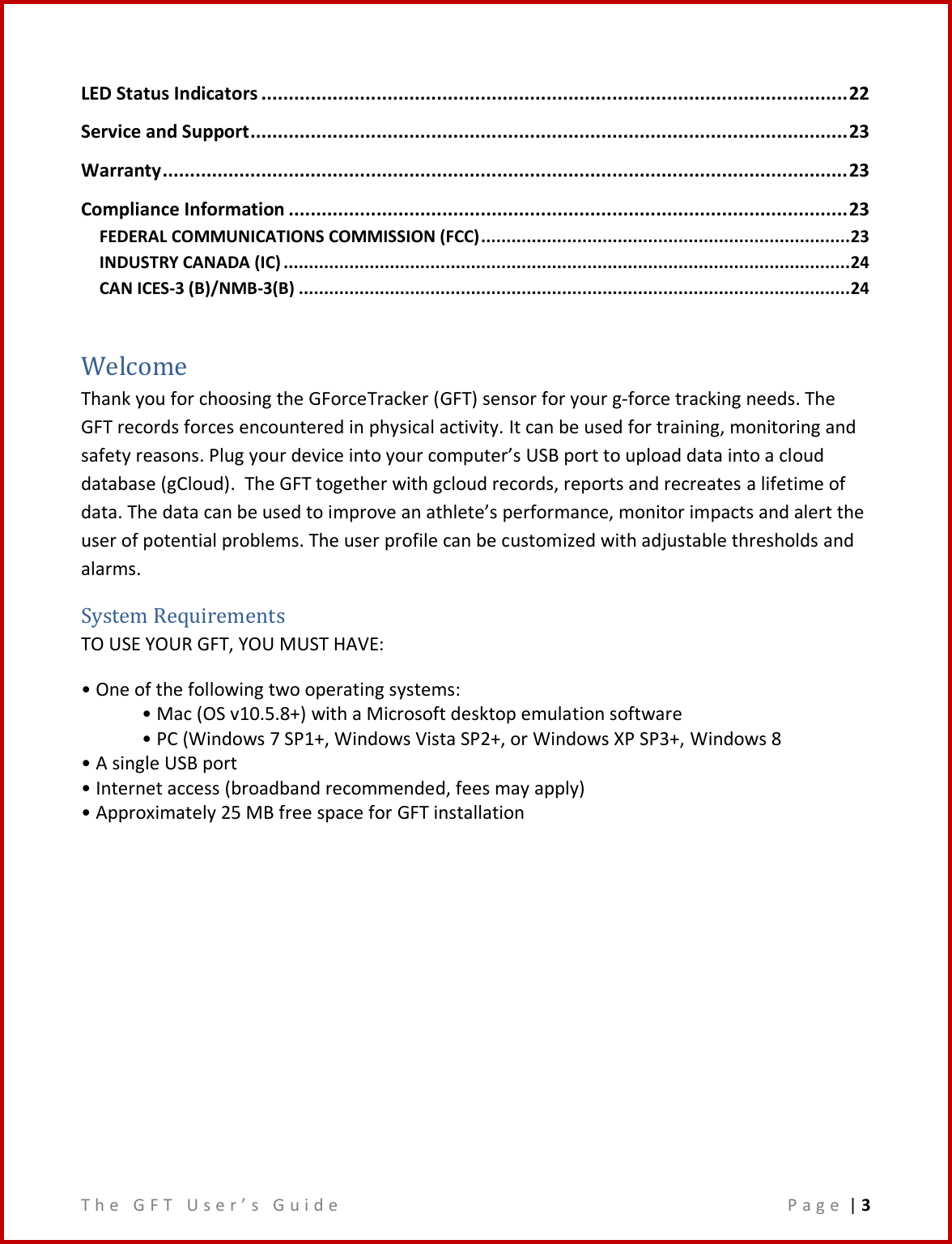 T h e   G F T   U s e r ’ s   G u i d e     P a g e  | 3  LED Status Indicators ........................................................................................................... 22 Service and Support ............................................................................................................. 23 Warranty ............................................................................................................................. 23 Compliance Information ...................................................................................................... 23 FEDERAL COMMUNICATIONS COMMISSION (FCC) ......................................................................... 23 INDUSTRY CANADA (IC) ................................................................................................................ 24 CAN ICES-3 (B)/NMB-3(B) ............................................................................................................. 24  Welcome Thank you for choosing the GForceTracker (GFT) sensor for your g-force tracking needs. The GFT records forces encountered in physical activity. It can be used for training, monitoring and safety reasons. Plug your device into your computer’s USB port to upload data into a cloud database (gCloud).  The GFT together with gcloud records, reports and recreates a lifetime of data. The data can be used to improve an athlete’s performance, monitor impacts and alert the user of potential problems. The user profile can be customized with adjustable thresholds and alarms. System Requirements TO USE YOUR GFT, YOU MUST HAVE: • One of the following two operating systems: • Mac (OS v10.5.8+) with a Microsoft desktop emulation software • PC (Windows 7 SP1+, Windows Vista SP2+, or Windows XP SP3+, Windows 8 • A single USB port • Internet access (broadband recommended, fees may apply) • Approximately 25 MB free space for GFT installation        