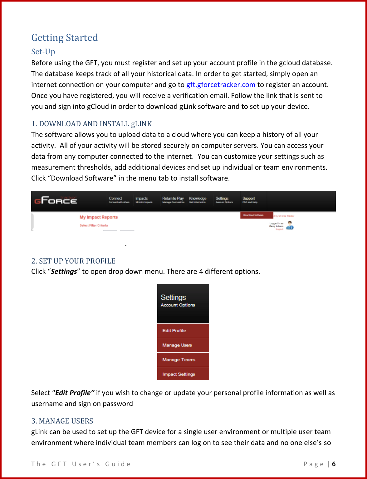 T h e   G F T   U s e r ’ s   G u i d e     P a g e  | 6  Getting Started Set-Up Before using the GFT, you must register and set up your account profile in the gcloud database.  The database keeps track of all your historical data. In order to get started, simply open an internet connection on your computer and go to gft.gforcetracker.com to register an account. Once you have registered, you will receive a verification email. Follow the link that is sent to you and sign into gCloud in order to download gLink software and to set up your device. 1. DOWNLOAD AND INSTALL gLINK The software allows you to upload data to a cloud where you can keep a history of all your activity.  All of your activity will be stored securely on computer servers. You can access your data from any computer connected to the internet.  You can customize your settings such as measurement thresholds, add additional devices and set up individual or team environments.  Click “Download Software” in the menu tab to install software.  . 2. SET UP YOUR PROFILE Click “Settings” to open drop down menu. There are 4 different options.  Select “Edit Profile” if you wish to change or update your personal profile information as well as username and sign on password  3. MANAGE USERS gLink can be used to set up the GFT device for a single user environment or multiple user team environment where individual team members can log on to see their data and no one else’s so 