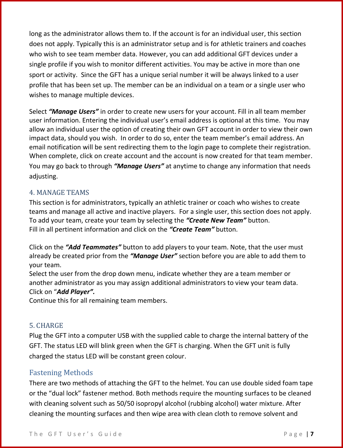 T h e   G F T   U s e r ’ s   G u i d e     P a g e  | 7  long as the administrator allows them to. If the account is for an individual user, this section does not apply. Typically this is an administrator setup and is for athletic trainers and coaches who wish to see team member data. However, you can add additional GFT devices under a single profile if you wish to monitor different activities. You may be active in more than one sport or activity.  Since the GFT has a unique serial number it will be always linked to a user profile that has been set up. The member can be an individual on a team or a single user who wishes to manage multiple devices.  Select “Manage Users” in order to create new users for your account. Fill in all team member user information. Entering the individual user’s email address is optional at this time.  You may allow an individual user the option of creating their own GFT account in order to view their own impact data, should you wish.  In order to do so, enter the team member’s email address. An email notification will be sent redirecting them to the login page to complete their registration.   When complete, click on create account and the account is now created for that team member.  You may go back to through “Manage Users” at anytime to change any information that needs adjusting. 4. MANAGE TEAMS This section is for administrators, typically an athletic trainer or coach who wishes to create teams and manage all active and inactive players.  For a single user, this section does not apply. To add your team, create your team by selecting the “Create New Team” button.   Fill in all pertinent information and click on the “Create Team” button.  Click on the “Add Teammates” button to add players to your team. Note, that the user must already be created prior from the “Manage User” section before you are able to add them to your team. Select the user from the drop down menu, indicate whether they are a team member or another administrator as you may assign additional administrators to view your team data.  Click on “Add Player”.  Continue this for all remaining team members.  5. CHARGE Plug the GFT into a computer USB with the supplied cable to charge the internal battery of the GFT. The status LED will blink green when the GFT is charging. When the GFT unit is fully charged the status LED will be constant green colour. Fastening Methods There are two methods of attaching the GFT to the helmet. You can use double sided foam tape or the “dual lock” fastener method. Both methods require the mounting surfaces to be cleaned with cleaning solvent such as 50/50 isopropyl alcohol (rubbing alcohol) water mixture. After cleaning the mounting surfaces and then wipe area with clean cloth to remove solvent and 