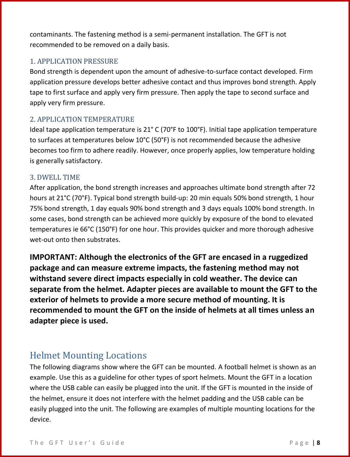 T h e   G F T   U s e r ’ s   G u i d e     P a g e  | 8  contaminants. The fastening method is a semi-permanent installation. The GFT is not recommended to be removed on a daily basis. 1. APPLICATION PRESSURE Bond strength is dependent upon the amount of adhesive-to-surface contact developed. Firm application pressure develops better adhesive contact and thus improves bond strength. Apply tape to first surface and apply very firm pressure. Then apply the tape to second surface and apply very firm pressure. 2. APPLICATION TEMPERATURE Ideal tape application temperature is 21° C (70°F to 100°F). Initial tape application temperature to surfaces at temperatures below 10°C (50°F) is not recommended because the adhesive becomes too firm to adhere readily. However, once properly applies, low temperature holding is generally satisfactory. 3. DWELL TIME After application, the bond strength increases and approaches ultimate bond strength after 72 hours at 21°C (70°F). Typical bond strength build-up: 20 min equals 50% bond strength, 1 hour 75% bond strength, 1 day equals 90% bond strength and 3 days equals 100% bond strength. In some cases, bond strength can be achieved more quickly by exposure of the bond to elevated temperatures ie 66°C (150°F) for one hour. This provides quicker and more thorough adhesive wet-out onto then substrates. IMPORTANT: Although the electronics of the GFT are encased in a ruggedized package and can measure extreme impacts, the fastening method may not withstand severe direct impacts especially in cold weather. The device can separate from the helmet. Adapter pieces are available to mount the GFT to the exterior of helmets to provide a more secure method of mounting. It is recommended to mount the GFT on the inside of helmets at all times unless an adapter piece is used.  Helmet Mounting Locations The following diagrams show where the GFT can be mounted. A football helmet is shown as an example. Use this as a guideline for other types of sport helmets. Mount the GFT in a location where the USB cable can easily be plugged into the unit. If the GFT is mounted in the inside of the helmet, ensure it does not interfere with the helmet padding and the USB cable can be easily plugged into the unit. The following are examples of multiple mounting locations for the device. 