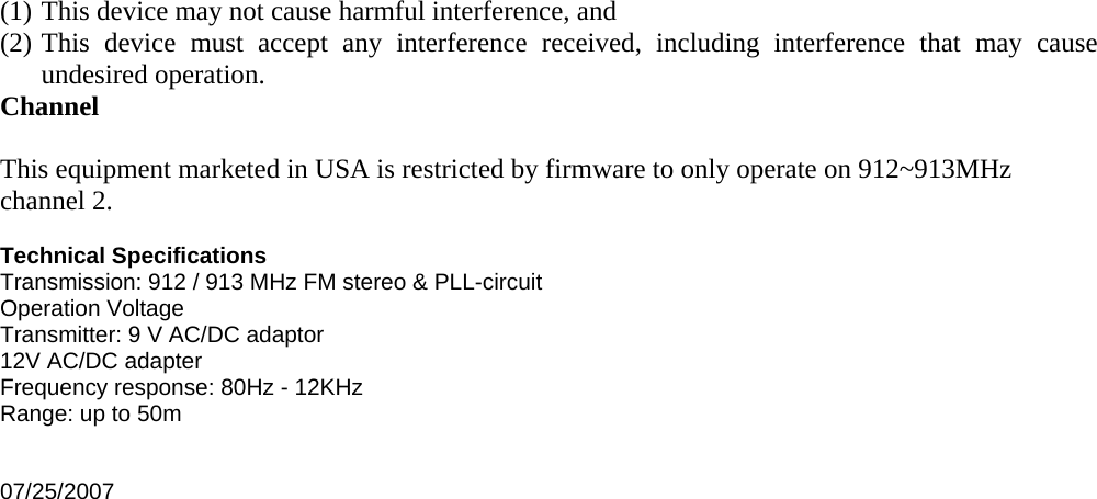 (1) This device may not cause harmful interference, and (2) This device must accept any interference received, including interference that may cause undesired operation. Channel  This equipment marketed in USA is restricted by firmware to only operate on 912~913MHz channel 2.  Technical Specifications Transmission: 912 / 913 MHz FM stereo &amp; PLL-circuit Operation Voltage Transmitter: 9 V AC/DC adaptor 12V AC/DC adapter Frequency response: 80Hz - 12KHz Range: up to 50m   07/25/2007  