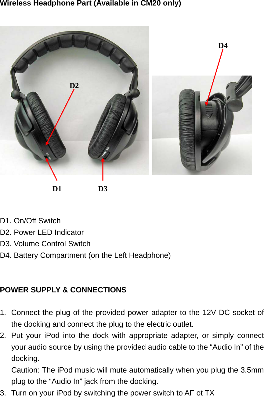  Wireless Headphone Part (Available in CM20 only)        D1. On/Off Switch D2. Power LED Indicator D3. Volume Control Switch D4. Battery Compartment (on the Left Headphone)   POWER SUPPLY &amp; CONNECTIONS  1.  Connect the plug of the provided power adapter to the 12V DC socket of the docking and connect the plug to the electric outlet. 2.  Put your iPod into the dock with appropriate adapter, or simply connect your audio source by using the provided audio cable to the “Audio In” of the docking. Caution: The iPod music will mute automatically when you plug the 3.5mm plug to the “Audio In” jack from the docking. 3.  Turn on your iPod by switching the power switch to AF ot TX   D1 D3 D4 D2 