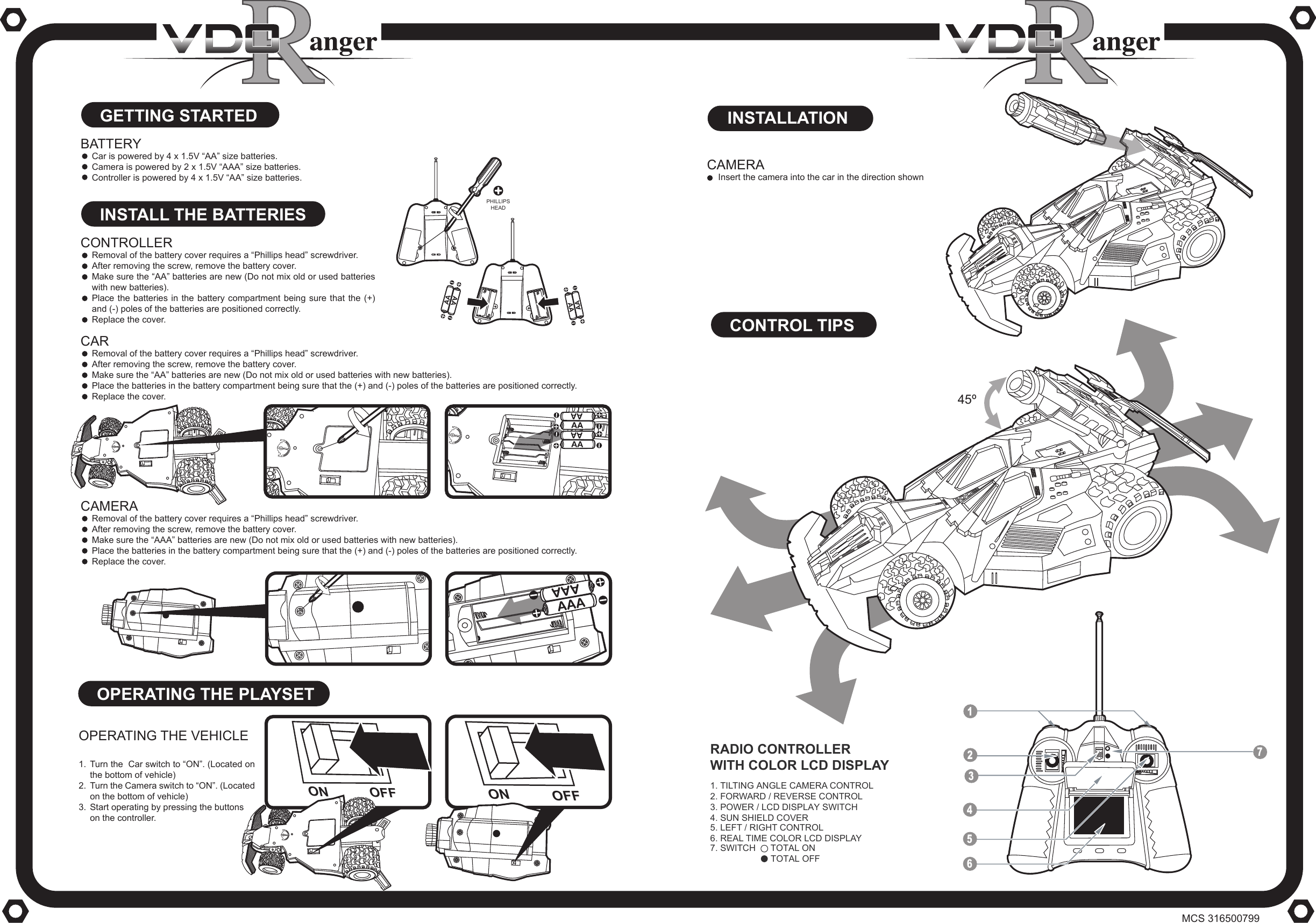 CONTROL TIPSOPERATING THE PLAYSETOPERATING THE VEHICLETurn the  Car switch to &ldquo;ON&rdquo;. (Located on the bottom of vehicle)Turn the Camera switch to &ldquo;ON&rdquo;. (Located on the bottom of vehicle)Start operating by pressing the buttonson the controller.ON OFFON OFFGETTING STARTEDINSTALL THE BATTERIESCONTROLLERRemoval of the battery cover requires a &ldquo;Phillips head&rdquo; screwdriver.After removing the screw, remove the battery cover.Make sure the &ldquo;AA&rdquo; batteries are new (Do not mix old or used batteries with new batteries).Place the batteries in the battery compartment being sure that the (+) and (-) poles of the batteries are positioned correctly.Replace the cover.BATTERYCar is powered by 4 x 1.5V &ldquo;AA&rdquo; size batteries.Camera is powered by 2 x 1.5V &ldquo;AAA&rdquo; size batteries.Controller is powered by 4 x 1.5V &ldquo;AA&rdquo; size batteries.CAMERARemoval of the battery cover requires a &ldquo;Phillips head&rdquo; screwdriver. After removing the screw, remove the battery cover. Make sure the &ldquo;AAA&rdquo; batteries are new (Do not mix old or used batteries with new batteries). Place the batteries in the battery compartment being sure that the (+) and (-) poles of the batteries are positioned correctly. Replace the cover.CARRemoval of the battery cover requires a &ldquo;Phillips head&rdquo; screwdriver. After removing the screw, remove the battery cover. Make sure the &ldquo;AA&rdquo; batteries are new (Do not mix old or used batteries with new batteries). Place the batteries in the battery compartment being sure that the (+) and (-) poles of the batteries are positioned correctly. Replace the cover.CAMERAInsert the camera into the car in the direction shown1.2.3.INSTALLATION461. TILTING ANGLE CAMERA CONTROL5. LEFT / RIGHT CONTROL3. POWER / LCD DISPLAY SWITCH                             4. SUN SHIELD COVER2. FORWARD / REVERSE CONTROL6. REAL TIME COLOR LCD DISPLAY7. SWITCH      TOTAL ONRADIO CONTROLLERWITH COLOR LCD DISPLAY7521345&ordm;TOTAL OFFPHILLIPSHEADMCS 316500799