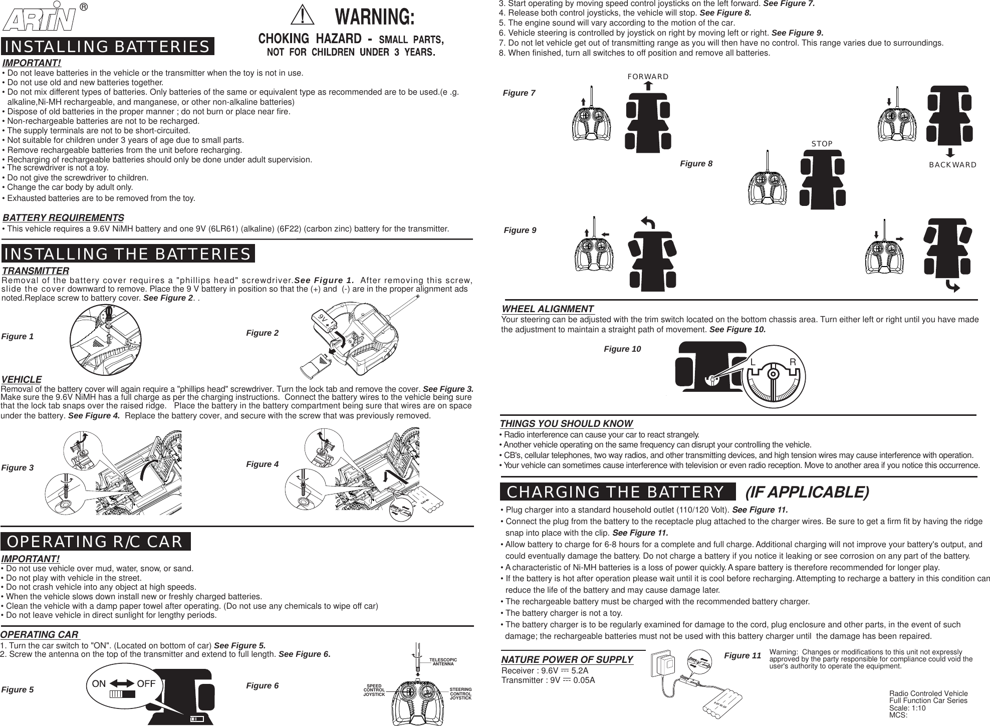 BACKWARDFORWARDSTOP9.6V Ni Cd9.6V Ni Cd&reg;L             RSPEEDCONTROLJOYSTICK STEERINGCONTROLJOYSTICKTELESCOPICANTENNAFigure 1 Figure 2Figure 7Figure 8Figure 10Figure 11Figure 9IMPORTANT!&bull; Do not leave batteries in the vehicle or the transmitter when the toy is not in use.&bull; Do not use old and new batteries together.&bull; Do not mix different types of batteries. Only batteries of the same or equivalent type as recommended are to be used.(e .g.  alkaline,Ni-MH rechargeable, and manganese, or other non-alkaline batteries)&bull; Dispose of old batteries in the proper manner ; do not burn or place near fire.&bull; Non-rechargeable batteries are not to be recharged.&bull; The supply terminals are not to be short-circuited.&bull; Not suitable for children under 3 years of age due to small parts.&bull; Remove rechargeable batteries from the unit before recharging.&bull; Recharging of rechargeable batteries should only be done under adult supervision.&bull; The screwdriver is not a toy.&bull; Do not give the screwdriver to children.&bull; Change the car body by adult only.&bull; Exhausted batteries are to be removed from the toy.BATTERY REQUIREMENTS&bull; This vehicle requires a 9.6V NiMH battery and one 9V (6LR61) (alkaline) (6F22) (carbon zinc) battery for the transmitter.INSTALLING BATTERIESINSTALLING THE BATTERIESTRANSMITTERRemoval of the battery cover requires a "phillips head" screwdriver.See Figure 1.  After removing this screw,slide the cover downward to remove. Place the 9 V battery in position so that the (+) and  (-) are in the proper alignment adsnoted.Replace screw to battery cover. See Figure 2. .VEHICLERemoval of the battery cover will again require a "phillips head" screwdriver. Turn the lock tab and remove the cover. See Figure 3.Make sure the 9.6V NiMH has a full charge as per the charging instructions.  Connect the battery wires to the vehicle being surethat the lock tab snaps over the raised ridge.   Place the battery in the battery compartment being sure that wires are on spaceunder the battery. See Figure 4.  Replace the battery cover, and secure with the screw that was previously removed. OPERATING R/C CARIMPORTANT!&bull; Do not use vehicle over mud, water, snow, or sand.&bull; Do not play with vehicle in the street.&bull; Do not crash vehicle into any object at high speeds.&bull; When the vehicle slows down install new or freshly charged batteries.&bull; Clean the vehicle with a damp paper towel after operating. (Do not use any chemicals to wipe off car)&bull; Do not leave vehicle in direct sunlight for lengthy periods.OPERATING CAR1. Turn the car switch to "ON". (Located on bottom of car) See Figure 5.2. Screw the antenna on the top of the transmitter and extend to full length. See Figure 6.THINGS YOU SHOULD KNOW&bull; Radio interference can cause your car to react strangely.&bull; Another vehicle operating on the same frequency can disrupt your controlling the vehicle.&bull; CB's, cellular telephones, two way radios, and other transmitting devices, and high tension wires may cause interference with operation.&bull; Your vehicle can sometimes cause interference with television or even radio reception. Move to another area if you notice this occurrence.WHEEL ALIGNMENTYour steering can be adjusted with the trim switch located on the bottom chassis area. Turn either left or right until you have madethe adjustment to maintain a straight path of movement. See Figure 10.Transmitter : 9V --- 0.05ANATURE POWER OF SUPPLYReceiver : 9.6V --- 5.2ACHARGING THE BATTERY&bull; Plug charger into a standard household outlet (110/120 Volt). See Figure 11.&bull; Connect the plug from the battery to the receptacle plug attached to the charger wires. Be sure to get a firm fit by having the ridgesnap into place with the clip. See Figure 11.&bull; Allow battery to charge for 6-8 hours for a complete and full charge. Additional charging will not improve your battery's output, andcould eventually damage the battery. Do not charge a battery if you notice it leaking or see corrosion on any part of the battery.&bull; A characteristic of Ni-MH batteries is a loss of power quickly. A spare battery is therefore recommended for longer play.&bull; If the battery is hot after operation please wait until it is cool before recharging. Attempting to recharge a battery in this condition canreduce the life of the battery and may cause damage later.&bull; The rechargeable battery must be charged with the recommended battery charger.&bull; The battery charger is not a toy.&bull; The battery charger is to be regularly examined for damage to the cord, plug enclosure and other parts, in the event of such  damage; the rechargeable batteries must not be used with this battery charger until  the damage has been repaired.3. Start operating by moving speed control joysticks on the left forward. See Figure 7.4. Release both control joysticks, the vehicle will stop. See Figure 8.5. The engine sound will vary according to the motion of the car.6. Vehicle steering is controlled by joystick on right by moving left or right. See Figure 9.7. Do not let vehicle get out of transmitting range as you will then have no control. This range varies due to surroundings.8. When finished, turn all switches to off position and remove all batteries.Figure 3 Figure 4Figure 5 Figure 6(IF APPLICABLE)Radio Controled VehicleFull Function Car SeriesScale: 1:10MCS:Warning:  Changes or modifications to this unit not expresslyapproved by the party responsible for compliance could void theuser's authority to operate the equipment.9V