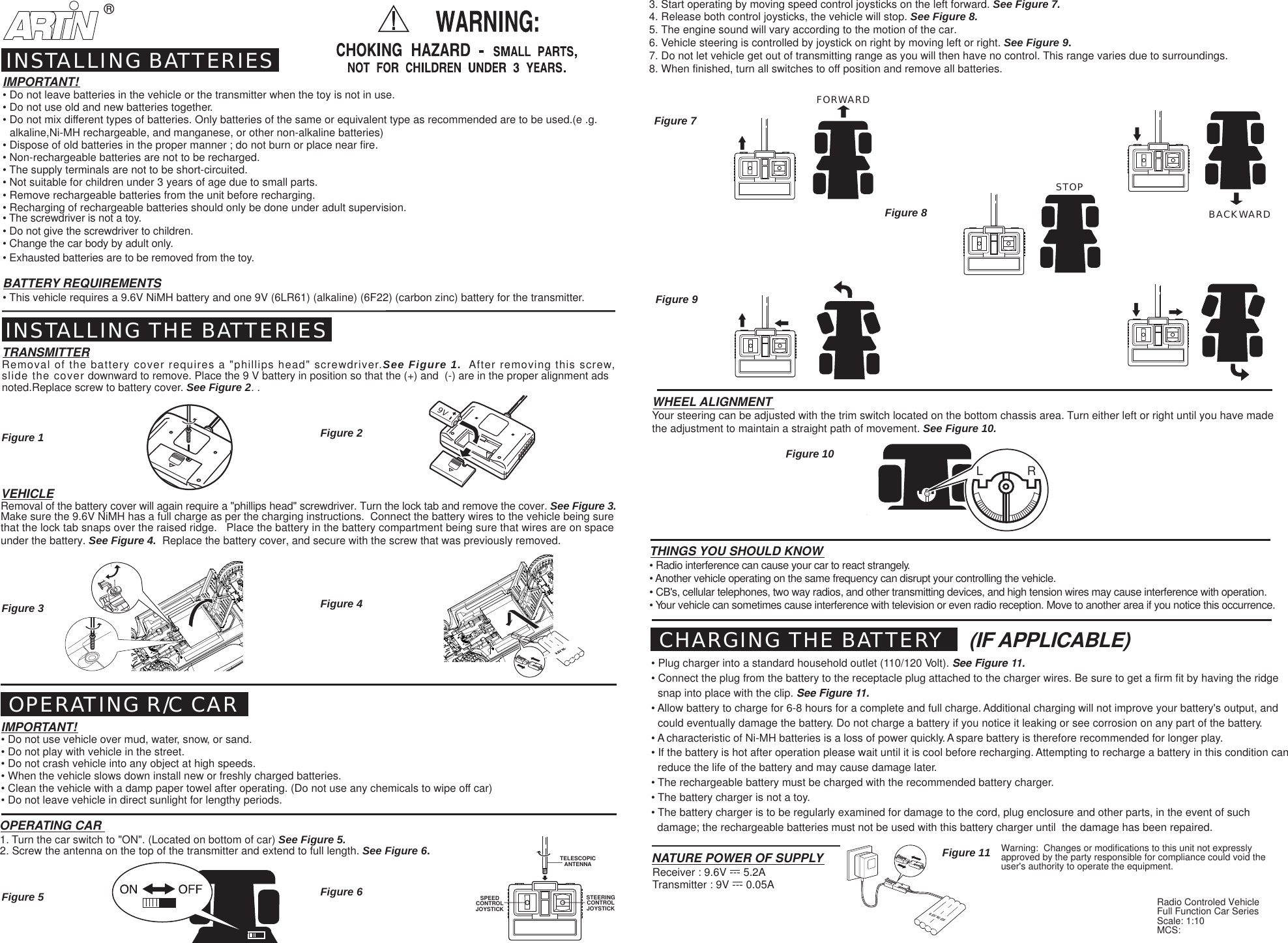 BACKWARDFORWARD9VSTOP9.6V Ni Cd9.6V Ni Cd&reg;L             RSPEEDCONTROLJOYSTICKSTEERINGCONTROLJOYSTICKTELESCOPICANTENNA9.6V Ni-mhHFigure 1 Figure 2Figure 7Figure 8Figure 10Figure 11Figure 9IMPORTANT!&bull; Do not leave batteries in the vehicle or the transmitter when the toy is not in use.&bull; Do not use old and new batteries together.&bull; Do not mix different types of batteries. Only batteries of the same or equivalent type as recommended are to be used.(e .g.  alkaline,Ni-MH rechargeable, and manganese, or other non-alkaline batteries)&bull; Dispose of old batteries in the proper manner ; do not burn or place near fire.&bull; Non-rechargeable batteries are not to be recharged.&bull; The supply terminals are not to be short-circuited.&bull; Not suitable for children under 3 years of age due to small parts.&bull; Remove rechargeable batteries from the unit before recharging.&bull; Recharging of rechargeable batteries should only be done under adult supervision.&bull; The screwdriver is not a toy.&bull; Do not give the screwdriver to children.&bull; Change the car body by adult only.&bull; Exhausted batteries are to be removed from the toy.BATTERY REQUIREMENTS&bull; This vehicle requires a 9.6V NiMH battery and one 9V (6LR61) (alkaline) (6F22) (carbon zinc) battery for the transmitter.INSTALLING BATTERIESINSTALLING THE BATTERIESTRANSMITTERRemoval of the battery cover requires a "phillips head" screwdriver.See Figure 1.  After removing this screw,slide the cover downward to remove. Place the 9 V battery in position so that the (+) and  (-) are in the proper alignment adsnoted.Replace screw to battery cover. See Figure 2. .VEHICLERemoval of the battery cover will again require a "phillips head" screwdriver. Turn the lock tab and remove the cover. See Figure 3.Make sure the 9.6V NiMH has a full charge as per the charging instructions.  Connect the battery wires to the vehicle being surethat the lock tab snaps over the raised ridge.   Place the battery in the battery compartment being sure that wires are on spaceunder the battery. See Figure 4.  Replace the battery cover, and secure with the screw that was previously removed. OPERATING R/C CARIMPORTANT!&bull; Do not use vehicle over mud, water, snow, or sand.&bull; Do not play with vehicle in the street.&bull; Do not crash vehicle into any object at high speeds.&bull; When the vehicle slows down install new or freshly charged batteries.&bull; Clean the vehicle with a damp paper towel after operating. (Do not use any chemicals to wipe off car)&bull; Do not leave vehicle in direct sunlight for lengthy periods.OPERATING CAR1. Turn the car switch to "ON". (Located on bottom of car) See Figure 5.2. Screw the antenna on the top of the transmitter and extend to full length. See Figure 6.THINGS YOU SHOULD KNOW&bull; Radio interference can cause your car to react strangely.&bull; Another vehicle operating on the same frequency can disrupt your controlling the vehicle.&bull; CB's, cellular telephones, two way radios, and other transmitting devices, and high tension wires may cause interference with operation.&bull; Your vehicle can sometimes cause interference with television or even radio reception. Move to another area if you notice this occurrence.WHEEL ALIGNMENTYour steering can be adjusted with the trim switch located on the bottom chassis area. Turn either left or right until you have madethe adjustment to maintain a straight path of movement. See Figure 10.Transmitter : 9V --- 0.05ANATURE POWER OF SUPPLYReceiver : 9.6V --- 5.2ACHARGING THE BATTERY&bull; Plug charger into a standard household outlet (110/120 Volt). See Figure 11.&bull; Connect the plug from the battery to the receptacle plug attached to the charger wires. Be sure to get a firm fit by having the ridgesnap into place with the clip. See Figure 11.&bull; Allow battery to charge for 6-8 hours for a complete and full charge. Additional charging will not improve your battery's output, andcould eventually damage the battery. Do not charge a battery if you notice it leaking or see corrosion on any part of the battery.&bull; A characteristic of Ni-MH batteries is a loss of power quickly. A spare battery is therefore recommended for longer play.&bull; If the battery is hot after operation please wait until it is cool before recharging. Attempting to recharge a battery in this condition canreduce the life of the battery and may cause damage later.&bull; The rechargeable battery must be charged with the recommended battery charger.&bull; The battery charger is not a toy.&bull; The battery charger is to be regularly examined for damage to the cord, plug enclosure and other parts, in the event of such  damage; the rechargeable batteries must not be used with this battery charger until  the damage has been repaired.3. Start operating by moving speed control joysticks on the left forward. See Figure 7.4. Release both control joysticks, the vehicle will stop. See Figure 8.5. The engine sound will vary according to the motion of the car.6. Vehicle steering is controlled by joystick on right by moving left or right. See Figure 9.7. Do not let vehicle get out of transmitting range as you will then have no control. This range varies due to surroundings.8. When finished, turn all switches to off position and remove all batteries.Figure 3 Figure 4Figure 5 Figure 6(IF APPLICABLE)Radio Controled VehicleFull Function Car SeriesScale: 1:10MCS:Warning:  Changes or modifications to this unit not expresslyapproved by the party responsible for compliance could void theuser's authority to operate the equipment.