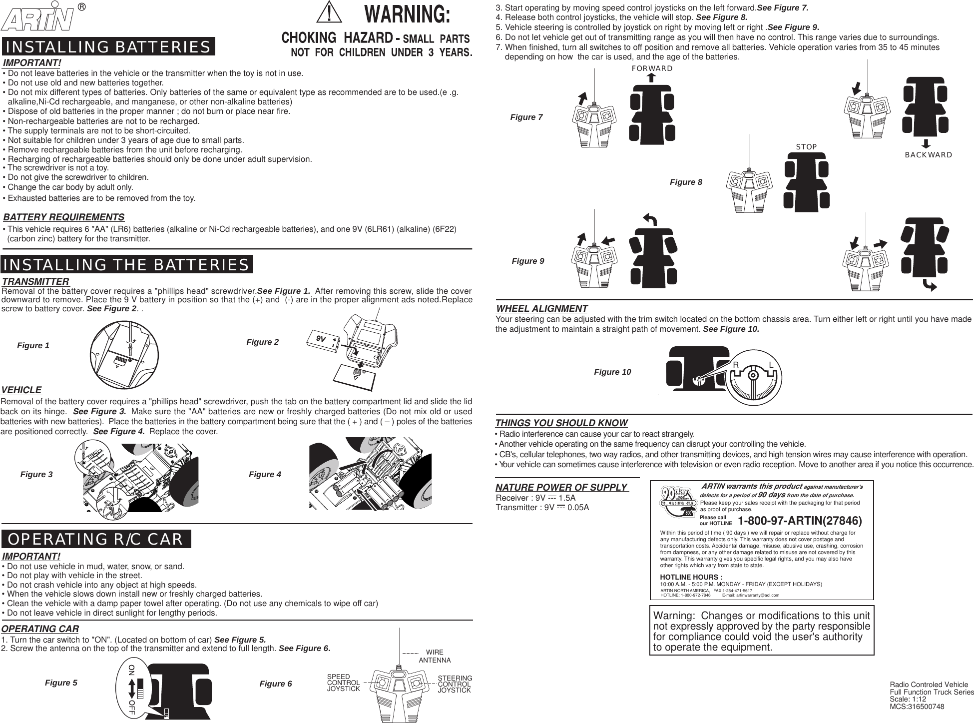 BACKWARDFORWARDSTOP&reg;R             LVEHICLERemoval of the battery cover requires a "phillips head" screwdriver, push the tab on the battery compartment lid and slide the lidback on its hinge.  See Figure 3.  Make sure the "AA" batteries are new or freshly charged batteries (Do not mix old or usedbatteries with new batteries).  Place the batteries in the battery compartment being sure that the ( + ) and ( &ndash; ) poles of the batteriesare positioned correctly.  See Figure 4.  Replace the cover.9V9VRadio Controled VehicleFull Function Truck SeriesScale: 1:12MCS:316500748WIREANTENNASTEERINGCONTROLJOYSTICKSPEEDCONTROLJOYSTICKFigure 5Figure 1 Figure 2Figure 7Figure 3 Figure 4Figure 10Figure 93. Start operating by moving speed control joysticks on the left forward.See Figure 7.4. Release both control joysticks, the vehicle will stop. See Figure 8.5. Vehicle steering is controlled by joystick on right by moving left or right .See Figure 9.6. Do not let vehicle get out of transmitting range as you will then have no control. This range varies due to surroundings.7. When finished, turn all switches to off position and remove all batteries. Vehicle operation varies from 35 to 45 minutes    depending on how  the car is used, and the age of the batteries.Figure 6INSTALLING BATTERIESINSTALLING THE BATTERIESTRANSMITTERRemoval of the battery cover requires a "phillips head" screwdriver.See Figure 1.  After removing this screw, slide the coverdownward to remove. Place the 9 V battery in position so that the (+) and  (-) are in the proper alignment ads noted.Replacescrew to battery cover. See Figure 2. . OPERATING R/C CARIMPORTANT!&bull; Do not use vehicle in mud, water, snow, or sand.&bull; Do not play with vehicle in the street.&bull; Do not crash vehicle into any object at high speeds.&bull; When the vehicle slows down install new or freshly charged batteries.&bull; Clean the vehicle with a damp paper towel after operating. (Do not use any chemicals to wipe off car)&bull; Do not leave vehicle in direct sunlight for lengthy periods.OPERATING CAR1. Turn the car switch to "ON". (Located on bottom of car) See Figure 5.2. Screw the antenna on the top of the transmitter and extend to full length. See Figure 6.THINGS YOU SHOULD KNOW&bull; Radio interference can cause your car to react strangely.&bull; Another vehicle operating on the same frequency can disrupt your controlling the vehicle.&bull; CB's, cellular telephones, two way radios, and other transmitting devices, and high tension wires may cause interference with operation.&bull; Your vehicle can sometimes cause interference with television or even radio reception. Move to another area if you notice this occurrence.WHEEL ALIGNMENTYour steering can be adjusted with the trim switch located on the bottom chassis area. Turn either left or right until you have madethe adjustment to maintain a straight path of movement. See Figure 10.IMPORTANT!&bull; Do not leave batteries in the vehicle or the transmitter when the toy is not in use.&bull; Do not use old and new batteries together.&bull; Do not mix different types of batteries. Only batteries of the same or equivalent type as recommended are to be used.(e .g.alkaline,Ni-Cd rechargeable, and manganese, or other non-alkaline batteries)&bull; Dispose of old batteries in the proper manner ; do not burn or place near fire.&bull; Non-rechargeable batteries are not to be recharged.&bull; The supply terminals are not to be short-circuited.&bull; Not suitable for children under 3 years of age due to small parts.&bull; Remove rechargeable batteries from the unit before recharging.&bull; Recharging of rechargeable batteries should only be done under adult supervision.&bull; The screwdriver is not a toy.&bull; Do not give the screwdriver to children.&bull; Change the car body by adult only.&bull; Exhausted batteries are to be removed from the toy.BATTERY REQUIREMENTS&bull; This vehicle requires 6 "AA" (LR6) batteries (alkaline or Ni-Cd rechargeable batteries), and one 9V (6LR61) (alkaline) (6F22)  (carbon zinc) battery for the transmitter.Figure 8Transmitter : 9V --- 0.05ANATURE POWER OF SUPPLYReceiver : 9V --- 1.5AWithin this period of time ( 90 days ) we will repair or replace without charge forany manufacturing defects only. This warranty does not cover postage andtransportation costs. Accidental damage, misuse, abusive use, crashing, corrosionfrom dampness, or any other damage related to misuse are not covered by thiswarranty. This warranty gives you specific legal rights, and you may also haveother rights which vary from state to state.ARTIN NORTH AMERICA,   FAX:1-254-471-5617HOTLINE: 1-800-972-7846          E-mail: artinwarranty@aol.comPlease keep your sales receipt with the packaging for that periodas proof of purchase.ARTIN warrants this product against manufacturer'sdefects for a period of 90 days from the date of purchase.1-800-97-ARTIN(27846)Please callour HOTLINE800HOTLINE HOURS :10:00 A.M. - 5:00 P.M. MONDAY - FRIDAY (EXCEPT HOLIDAYS)Warning:  Changes or modifications to this unitnot expressly approved by the party responsiblefor compliance could void the user's authorityto operate the equipment.