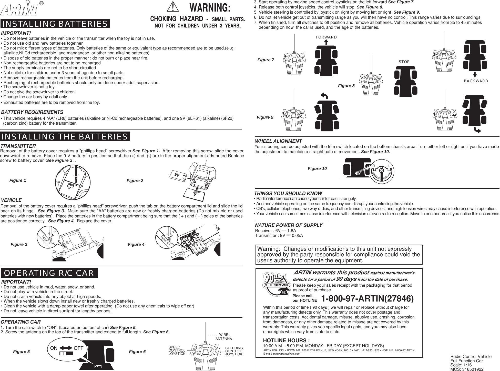 BACKWARDFORWARD&reg;STOPR             LWithin this period of time ( 90 days ) we will repair or replace without charge forany manufacturing defects only. This warranty does not cover postage andtransportation costs. Accidental damage, misuse, abusive use, crashing, corrosionfrom dampness, or any other damage related to misuse are not covered by thiswarranty. This warranty gives you specific legal rights, and you may also haveother rights which vary from state to state.ARTIN USA, INC. &bull; ROOM 662, 200 FIFTH AVENUE, NEW YORK, 10010 &bull; FAX: 1-212-633-1926 &bull; HOTLINE: 1-800-97-ARTINPlease keep your sales receipt with the packaging for that periodas proof of purchase.ARTIN warrants this product against manufacturer'sdefects for a period of 90 days from the date of purchase.1-800-97-ARTIN(27846)Please callour HOTLINE800HOTLINE HOURS :10:00 A.M. - 5:00 P.M. MONDAY - FRIDAY (EXCEPT HOLIDAYS)E-mail: artinwarranty@aol.com9V9VVEHICLERemoval of the battery cover requires a "phillips head" screwdriver, push the tab on the battery compartment lid and slide the lidback on its hinge.  See Figure 3.  Make sure the "AA" batteries are new or freshly charged batteries (Do not mix old or usedbatteries with new batteries).  Place the batteries in the battery compartment being sure that the ( + ) and ( &ndash; ) poles of the batteriesare positioned correctly.  See Figure 4.  Replace the cover.IMPORTANT!&bull; Do not leave batteries in the vehicle or the transmitter when the toy is not in use.&bull; Do not use old and new batteries together.&bull; Do not mix different types of batteries. Only batteries of the same or equivalent type as recommended are to be used.(e .g.  alkaline,Ni-Cd rechargeable, and manganese, or other non-alkaline batteries)&bull; Dispose of old batteries in the proper manner ; do not burn or place near fire.&bull; Non-rechargeable batteries are not to be recharged.&bull; The supply terminals are not to be short-circuited.&bull; Not suitable for children under 3 years of age due to small parts.&bull; Remove rechargeable batteries from the unit before recharging.&bull; Recharging of rechargeable batteries should only be done under adult supervision.&bull; The screwdriver is not a toy.&bull; Do not give the screwdriver to children.&bull; Change the car body by adult only.&bull; Exhausted batteries are to be removed from the toy.BATTERY REQUIREMENTS&bull; This vehicle requires 4 "AA" (LR6) batteries (alkaline or Ni-Cd rechargeable batteries), and one 9V (6LR61) (alkaline) (6F22)  (carbon zinc) battery for the transmitter. OPERATING R/C CARINSTALLING BATTERIESINSTALLING THE BATTERIESTRANSMITTERRemoval of the battery cover requires a "phillips head" screwdriver.See Figure 1.  After removing this screw, slide the coverdownward to remove. Place the 9 V battery in position so that the (+) and  (-) are in the proper alignment ads noted.Replacescrew to battery cover. See Figure 2. .IMPORTANT!&bull; Do not use vehicle in mud, water, snow, or sand.&bull; Do not play with vehicle in the street.&bull; Do not crash vehicle into any object at high speeds.&bull; When the vehicle slows down install new or freshly charged batteries.&bull; Clean the vehicle with a damp paper towel after operating. (Do not use any chemicals to wipe off car)&bull; Do not leave vehicle in direct sunlight for lengthy periods.Figure 1 Figure 2Figure 7THINGS YOU SHOULD KNOW&bull; Radio interference can cause your car to react strangely.&bull; Another vehicle operating on the same frequency can disrupt your controlling the vehicle.&bull; CB's, cellular telephones, two way radios, and other transmitting devices, and high tension wires may cause interference with operation.&bull; Your vehicle can sometimes cause interference with television or even radio reception. Move to another area if you notice this occurrence.WHEEL ALIGNMENTYour steering can be adjusted with the trim switch located on the bottom chassis area. Turn either left or right until you have madethe adjustment to maintain a straight path of movement. See Figure 10.Figure 3 Figure 4OPERATING CARFigure 9Figure 10Transmitter : 9V --- 0.05ANATURE POWER OF SUPPLYReceiver : 6V --- 1.8AFigure 81. Turn the car switch to "ON". (Located on bottom of car) See Figure 5.2. Screw the antenna on the top of the transmitter and extend to full length. See Figure 6.3. Start operating by moving speed control joysticks on the left forward.See Figure 7.4. Release both control joysticks, the vehicle will stop. See Figure 8.5. Vehicle steering is controlled by joystick on right by moving left or right .See Figure 9.6. Do not let vehicle get out of transmitting range as you will then have no control. This range varies due to surroundings.7. When finished, turn all switches to off position and remove all batteries. Vehicle operation varies from 35 to 45 minutes    depending on how  the car is used, and the age of the batteries.Figure 5 Figure 6 Radio Control VehicleFull Function CarScale: 1:16MCS: 316501922WIREANTENNASTEERINGCONTROLJOYSTICKSPEEDCONTROLJOYSTICKWarning:  Changes or modifications to this unit not expresslyapproved by the party responsible for compliance could void theuser's authority to operate the equipment.