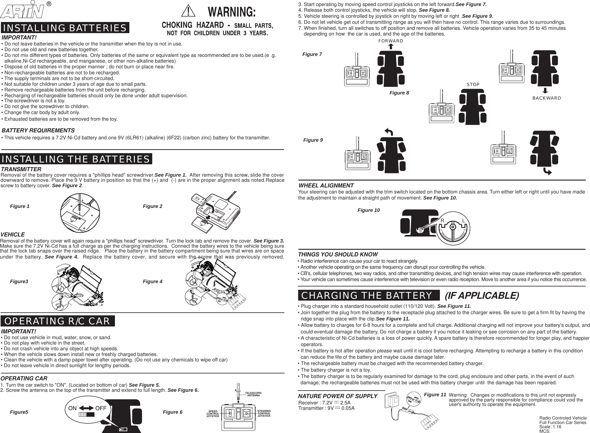 (IF APPLICABLE)Warning:  Changes or modifications to this unit not expresslyapproved by the party responsible for compliance could void theuser's authority to operate the equipment.Radio Controled VehicleFull Function Car SeriesScale: 1:16MCS:9VBACKWARDFORWARDSTOP&reg;R             LVEHICLERemoval of the battery cover will again require a "phillips head" screwdriver. Turn the lock tab and remove the cover. See Figure 3.Make sure the 7.2V Ni-Cd has a full charge as per the charging instructions.  Connect the battery wires to the vehicle being surethat the lock tab snaps over the raised ridge.   Place the battery in the battery compartment being sure that wires are on spaceunder the battery. See Figure 4.  Replace the battery cover, and secure with the screw that was previously removed.SPEEDCONTROLJOYSTICKSTEERINGCONTROLJOYSTICKTELESCOPICANTENNAFigure 1Figure 7Figure 10Figure 11Figure 93. Start operating by moving speed control joysticks on the left forward.See Figure 7.4. Release both control joysticks, the vehicle will stop. See Figure 8.5. Vehicle steering is controlled by joystick on right by moving left or right .See Figure 9.6. Do not let vehicle get out of transmitting range as you will then have no control. This range varies due to surroundings.7. When finished, turn all switches to off position and remove all batteries. Vehicle operation varies from 35 to 45 minutes    depending on how  the car is used, and the age of the batteries.INSTALLING BATTERIESINSTALLING THE BATTERIESTRANSMITTERRemoval of the battery cover requires a "phillips head" screwdriver.See Figure 1.  After removing this screw, slide the coverdownward to remove. Place the 9 V battery in position so that the (+) and  (-) are in the proper alignment ads noted.Replacescrew to battery cover. See Figure 2. . OPERATING R/C CARIMPORTANT!&bull; Do not use vehicle in mud, water, snow, or sand.&bull; Do not play with vehicle in the street.&bull; Do not crash vehicle into any object at high speeds.&bull; When the vehicle slows down install new or freshly charged batteries.&bull; Clean the vehicle with a damp paper towel after operating. (Do not use any chemicals to wipe off car)&bull; Do not leave vehicle in direct sunlight for lengthy periods.OPERATING CAR1. Turn the car switch to "ON". (Located on bottom of car) See Figure 5.2. Screw the antenna on the top of the transmitter and extend to full length. See Figure 6.THINGS YOU SHOULD KNOW&bull; Radio interference can cause your car to react strangely.&bull; Another vehicle operating on the same frequency can disrupt your controlling the vehicle.&bull; CB's, cellular telephones, two way radios, and other transmitting devices, and high tension wires may cause interference with operation.&bull; Your vehicle can sometimes cause interference with television or even radio reception. Move to another area if you notice this occurrence.WHEEL ALIGNMENTYour steering can be adjusted with the trim switch located on the bottom chassis area. Turn either left or right until you have madethe adjustment to maintain a straight path of movement. See Figure 10.Transmitter : 9V --- 0.05ANATURE POWER OF SUPPLYReceiver : 7.2V --- 2.5ACHARGING THE BATTERY&bull; Plug charger into a standard household outlet (110/120 Volt). See Figure 11.&bull; Join together the plug from the battery to the receptacle plug attached to the charger wires. Be sure to get a firm fit by having theridge snap into place with the clip.See Figure 11.&bull; Allow battery to charges for 6-8 hours for a complete and full charge. Additional charging will not improve your battery's output, andcould eventual damage the battery. Do not charge a battery if you notice it leaking or see corrosion on any part of the battery.&bull; A characteristic of Ni-Cd batteries is a loss of power quickly. A spare battery is therefore recommended for longer play, and happieroperators.&bull; If the battery is hot after operation please wait until it is cool before recharging. Attempting to recharge a battery in this conditioncan reduce the life of the battery and maybe cause damage later.&bull; The rechargeable battery must be charged with the recommended battery charger.&bull; The battery charger is not a toy.&bull; The battery charger is to be regularly examined for damage to the cord, plug enclosure and other parts, in the event of such  damage; the rechargeable batteries must not be used with this battery charger until  the damage has been repaired.IMPORTANT!&bull; Do not leave batteries in the vehicle or the transmitter when the toy is not in use.&bull; Do not use old and new batteries together.&bull; Do not mix different types of batteries. Only batteries of the same or equivalent type as recommended are to be used.(e .g.alkaline,Ni-Cd rechargeable, and manganese, or other non-alkaline batteries)&bull; Dispose of old batteries in the proper manner ; do not burn or place near fire.&bull; Non-rechargeable batteries are not to be recharged.&bull; The supply terminals are not to be short-circuited.&bull; Not suitable for children under 3 years of age due to small parts.&bull; Remove rechargeable batteries from the unit before recharging.&bull; Recharging of rechargeable batteries should only be done under adult supervision.&bull; The screwdriver is not a toy.&bull; Do not give the screwdriver to children.&bull; Change the car body by adult only.&bull; Exhausted batteries are to be removed from the toy.BATTERY REQUIREMENTS&bull; This vehicle requires a 7.2V Ni-Cd battery and one 9V (6LR61) (alkaline) (6F22) (carbon zinc) battery for the transmitter.Figure 8Figure 2Figure3 Figure 4Figure5 Figure 6