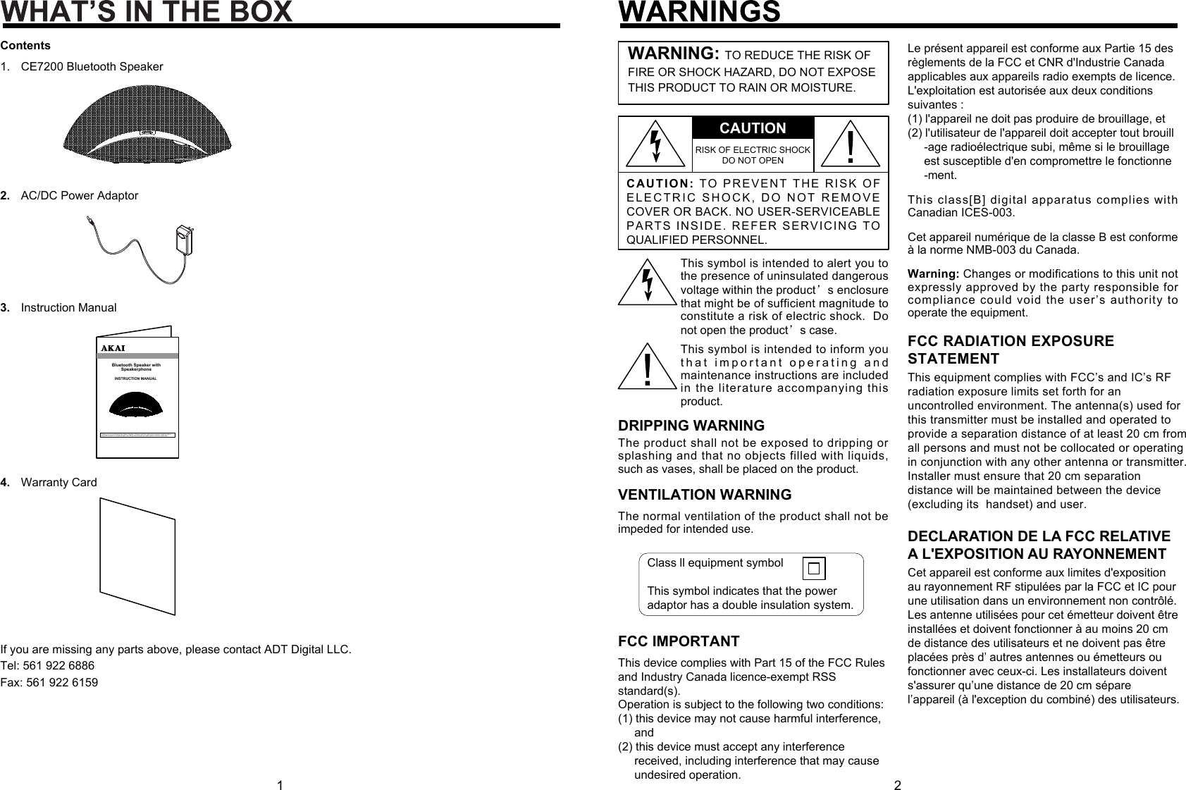 INSTRUCTION MANUALBluetooth Speaker withSpeakerphoneThanks you for purchasing this  Stereo System. Please read this  instruction manual carefully befo re using this product to ensure p roper use. Keep this manual in a  safe place for future reference.C A UTION:TO   P R EVEN T   T H E   RI SK  O F ELECTRIC SHOCK, DO NOT REMO V E COVER OR BACK. NO USER-SERVICEABLE PARTS INSIDE. REFER SERVICING TO QUALIFIED PERSONNEL.CAUTIONRISK OF ELECTRIC SHOCK DO NOT OPENWARNING: TO REDUCE THE RISK OF FIRE OR SHOCK HAZARD, DO NOT EXPOSE THIS PRODUCT TO RAIN OR MOISTURE.This symbol is intended to alert you to the presence of uninsulated dangerous voltage within the product’s enclosure that might be of sufficient magnitude to constitute a risk of electric shock.  Do not open the product’s case.This symbol is intended to inform you t h at important  operating and maintenance instructions are included in the literature accompanying this product.DRIPPING WARNINGThe product shall not be exposed to dripping or splashing and that no objects filled with liquids, such as vases, shall be placed on the product.VENTILATION WARNINGThe normal ventilation of the product shall not be impeded for intended use.Warning: Changes or modifications to this unit not expressly approved by the party responsible for compliance could void the user’s authority to operate the equipment.Le présent appareil est conforme aux Partie 15 desrèglements de la FCC et CNR d&apos;Industrie Canadaapplicables aux appareils radio exempts de licence.L&apos;exploitation est autorisée aux deux conditionssuivantes : (1) l&apos;appareil ne doit pas produire de brouillage, et(2) l&apos;utilisateur de l&apos;appareil doit accepter tout brouill     -age radioélectrique subi, même si le brouillage     est susceptible d&apos;en compromettre le fonctionne     -ment.This class[B] digital apparatus complies with Canadian ICES-003.Cet appareil numérique de la classe B est conforme à la norme NMB-003 du Canada.Class ll equipment symbolThis symbol indicates that the power adaptor has a double insulation system.1 2ContentsCE7200 Bluetooth Speaker1.AC/DC Power Adaptor2.Instruction Manual3.Warranty Card4.If you are missing any parts above, please contact ADT Digital LLC.Tel: 561 922 6886Fax: 561 922 6159This equipment complies with FCC’s and IC’s RFradiation exposure limits set forth for anuncontrolled environment. The antenna(s) used forthis transmitter must be installed and operated toprovide a separation distance of at least 20 cm fromall persons and must not be collocated or operatingin conjunction with any other antenna or transmitter.Installer must ensure that 20 cm separationdistance will be maintained between the device(excluding its  handset) and user.FCC RADIATION EXPOSURESTATEMENTThis device complies with Part 15 of the FCC Rulesand Industry Canada licence-exempt RSS standard(s).Operation is subject to the following two conditions: (1) this device may not cause harmful interference,      and (2) this device must accept any interference      received, including interference that may cause      undesired operation.FCC IMPORTANTDECLARATION DE LA FCC RELATIVE A L&apos;EXPOSITION AU RAYONNEMENTCet appareil est conforme aux limites d&apos;exposition au rayonnement RF stipulées par la FCC et IC pour une utilisation dans un environnement non contrôlé.Les antenne utilisées pour cet émetteur doivent être installées et doivent fonctionner à au moins 20 cm de distance des utilisateurs et ne doivent pas être placées près d’ autres antennes ou émetteurs ou fonctionner avec ceux-ci. Les installateurs doivent s&apos;assurer qu’une distance de 20 cm sépare l’appareil (à l&apos;exception du combiné) des utilisateurs.