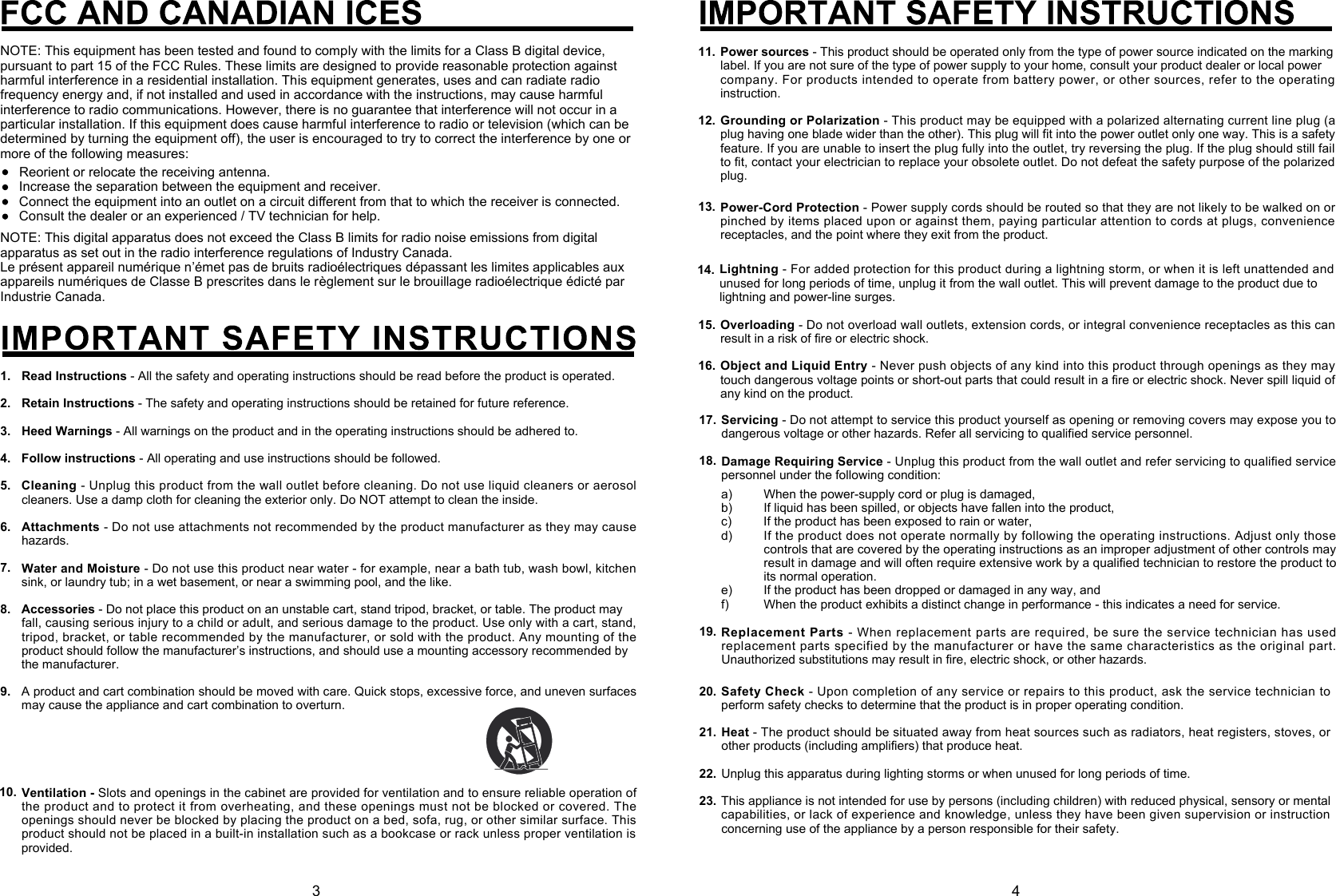 NOTE: This digital apparatus does not exceed the Class B limits for radio noise emissions from digital apparatus as set out in the radio interference regulations of Industry Canada.Le présent appareil numérique n’émet pas de bruits radioélectriques dépassant les limites applicables aux appareils numériques de Classe B prescrites dans le règlement sur le brouillage radioélectrique édicté par Industrie Canada.1.2.3.4.5.6.7.8.9.Read Instructions- All the safety and operating instructions should be read before the product is operated.Retain Instructions- The safety and operating instructions should be retained for future reference.Heed Warnings - All warnings on the product and in the operating instructions should be adhered to.Follow instructions - All operating and use instructions should be followed.Cleaning- Unplug this product from the wall outlet before cleaning. Do not use liquid cleaners or aerosol cleaners. Use a damp cloth for cleaning the exterior only. Do NOT attempt to clean the inside.Attachments- Do not use attachments not recommended by the product manufacturer as they may cause hazards.Water and Moisture - Do not use this product near water - for example, near a bath tub, wash bowl, kitchen sink, or laundry tub; in a wet basement, or near a swimming pool, and the like.Accessories - Do not place this product on an unstable cart, stand tripod, bracket, or table. The product mayfall, causing serious injury to a child or adult, and serious damage to the product. Use only with a cart, stand,  tripod, bracket, or table recommended by the manufacturer, or sold with the product. Any mounting of the product should follow the manufacturer’s instructions, and should use a mounting accessory recommended bythe manufacturer.A product and cart combination should be moved with care. Quick stops, excessive force, and uneven surfaces may cause the appliance and cart combination to overturn.Ventilation -Slots and openings in the cabinet are provided for ventilation and to ensure reliable operation of the product and to protect it from overheating, and these openings must not be blocked or covered. The openings should never be blocked by placing the product on a bed, sofa, rug, or other similar surface. This product should not be placed in a built-in installation such as a bookcase or rack unless proper ventilation is provided.10.NOTE: This equipment has been tested and found to comply with the limits for a Class B digital device, pursuant to part 15 of the FCC Rules. These limits are designed to provide reasonable protection against harmful interference in a residential installation. This equipment generates, uses and can radiate radio frequency energy and, if not installed and used in accordance with the instructions, may cause harmful interference to radio communications. However, there is no guarantee that interference will not occur in a particular installation. If this equipment does cause harmful interference to radio or television (which can be determined by turning the equipment off), the user is encouraged to try to correct the interference by one or more of the following measures:Reorient or relocate the receiving antenna.Increase the separation between the equipment and receiver.Connect the equipment into an outlet on a circuit diﬀerent from that to which the receiver is connected.Consult the dealer or an experienced / TV technician for help. 3 414. Lightning- For added protection for this product during a lightning storm, or when it is left unattended and unused for long periods of time, unplug it from the wall outlet. This will prevent damage to the product due to lightning and power-line surges.Overloading- Do not overload wall outlets, extension cords, or integral convenience receptacles as this can result in a risk of fire or electric shock.Object and Liquid Entry - Never push objects of any kind into this product through openings as they may touch dangerous voltage points or short-out parts that could result in a fire or electric shock. Never spill liquid of any kind on the product.15.16.Power sources - This product should be operated only from the type of power source indicated on the markinglabel. If you are not sure of the type of power supply to your home, consult your product dealer or local powercompany. For products intended to operate from battery power, or other sources, refer to the operating instruction.Grounding or Polarization- This product may be equipped with a polarized alternating current line plug (a plug having one blade wider than the other). This plug will fit into the power outlet only one way. This is a safety feature. If you are unable to insert the plug fully into the outlet, try reversing the plug. If the plug should still fail to fit, contact your electrician to replace your obsolete outlet. Do not defeat the safety purpose of the polarized plug.12.11.Servicing- Do not attempt to service this product yourself as opening or removing covers may expose you to dangerous voltage or other hazards. Refer all servicing to qualified service personnel.Damage Requiring Service - Unplug this product from the wall outlet and refer servicing to qualified service personnel under the following condition:a)b)c)d)e)f)When the power-supply cord or plug is damaged,If liquid has been spilled, or objects have fallen into the product,If the product has been exposed to rain or water,If the product does not operate normally by following the operating instructions. Adjust only those controls that are covered by the operating instructions as an improper adjustment of other controls may result in damage and will often require extensive work by a qualified technician to restore the product to its normal operation.If the product has been dropped or damaged in any way, andWhen the product exhibits a distinct change in performance - this indicates a need for service.17.18.Replacement Parts - When replacement parts are required, be sure the service technician has used replacement parts specified by the manufacturer or have the same characteristics as the original part. Unauthorized substitutions may result in fire, electric shock, or other hazards.19.Power-Cord Protection - Power supply cords should be routed so that they are not likely to be walked on or pinched by items placed upon or against them, paying particular attention to cords at plugs, convenience receptacles, and the point where they exit from the product.13.Safety Check- Upon completion of any service or repairs to this product, ask the service technician to perform safety checks to determine that the product is in proper operating condition.Heat - The product should be situated away from heat sources such as radiators, heat registers, stoves, or other products (including amplifiers) that produce heat.Unplug this apparatus during lighting storms or when unused for long periods of time.This appliance is not intended for use by persons (including children) with reduced physical, sensory or mental capabilities, or lack of experience and knowledge, unless they have been given supervision or instruction concerning use of the appliance by a person responsible for their safety.20.21.22.23.