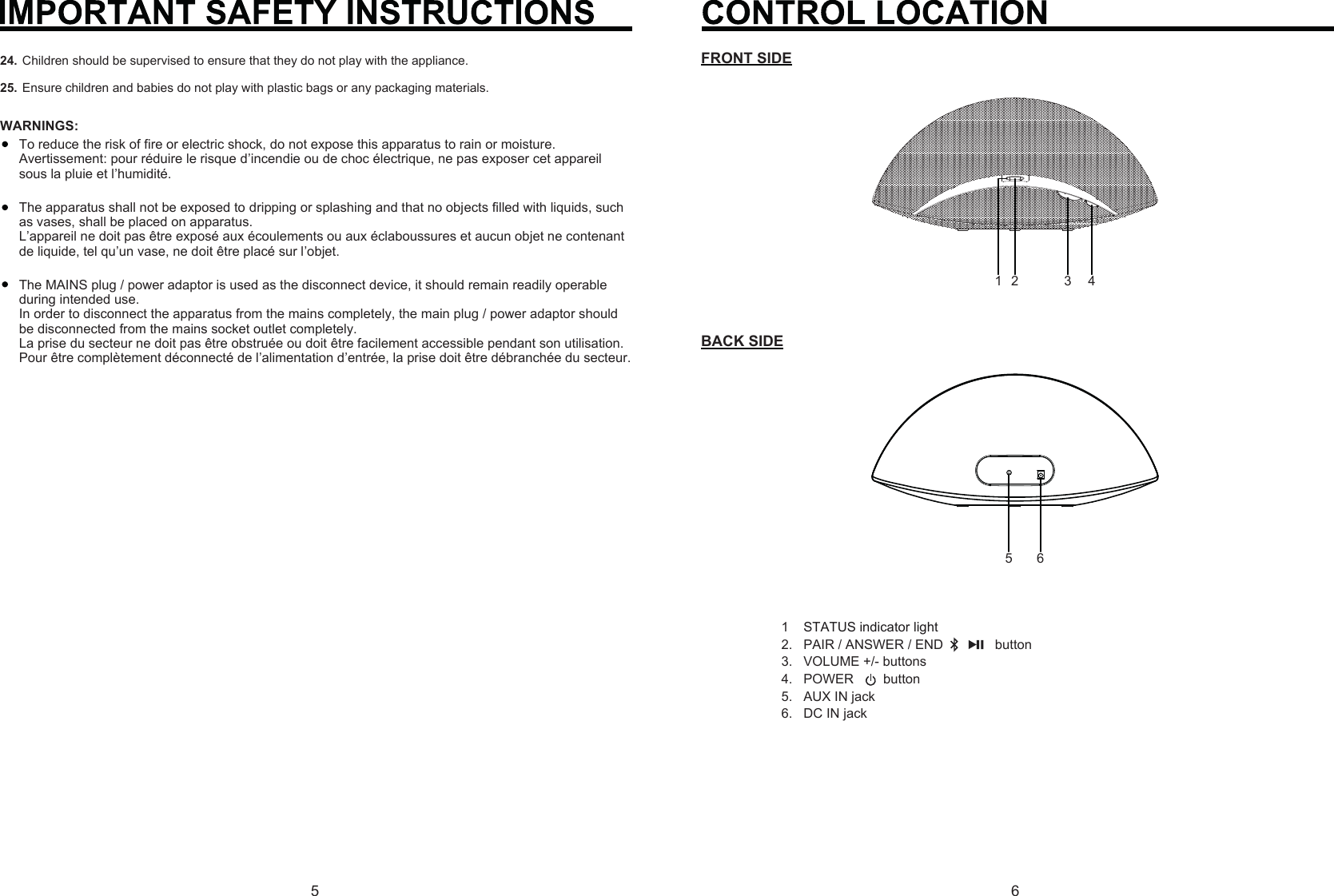 56Children should be supervised to ensure that they do not play with the appliance.Ensure children and babies do not play with plastic bags or any packaging materials.24.25.To reduce the risk of fire or electric shock, do not expose this apparatus to rain or moisture.Avertissement: pour réduire le risque d’incendie ou de choc électrique, ne pas exposer cet appareil sous la pluie et l’humidité.The apparatus shall not be exposed to dripping or splashing and that no objects filled with liquids, such as vases, shall be placed on apparatus.L’appareil ne doit pas être exposé aux écoulements ou aux éclaboussures et aucun objet ne contenant de liquide, tel qu’un vase, ne doit être placé sur l’objet.The MAINS plug / power adaptor is used as the disconnect device, it should remain readily operable during intended use.In order to disconnect the apparatus from the mains completely, the main plug / power adaptor should be disconnected from the mains socket outlet completely.La prise du secteur ne doit pas être obstruée ou doit être facilement accessible pendant son utilisation. Pour être complètement déconnecté de l’alimentation d’entrée, la prise doit être débranchée du secteur.WARNINGS:1STATUS indicator light2.   PAIR / ANSWER / END              button 3.   VOLUME +/- buttons4.   POWER        button5.   AUX IN jack6.   DC IN jack23 45 61FRONT SIDEBACK SIDE