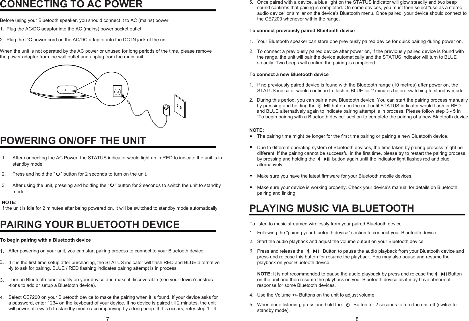 78CONNECTING TO AC POWERBefore using your Bluetooth speaker, you should connect it to AC (mains) power.1. Plug the AC/DC adaptor into the AC (mains) power socket outlet.2. Plug the DC power cord on the AC/DC adaptor into the DC IN jack of the unit.When the unit is not operated by the AC power or unused for long periods of the time, please remove the power adapter from the wall outlet and unplug from the main unit.PAIRING YOUR BLUETOOTH DEVICEAfter powering on your unit, you can start pairing process to connect to your Bluetooth device.If it is the first time setup after purchasing, the STATUS indicator will flash RED and BLUE alternative-ly to ask for pairing. BLUE / RED flashing indicates pairing attempt is in process. Turn on Bluetooth functionality on your device and make it discoverable (see your device’s instruc-tions to add or setup a Bluetooth device).1.2.3.NOTE:The pairing time might be longer for the first time pairing or pairing a new Bluetooth device. Due to different operating system of Bluetooth devices, the time taken by pairing process might be different. If the pairing cannot be successful in the first time, please try to restart the pairing process by pressing and holding the   button again until the indicator light flashes red and blue alternatively.Make sure you have the latest firmware for your Bluetooth mobile devices.Make sure your device is working properly. Check your device’s manual for details on Bluetooth pairing and linking.PLAYING MUSIC VIA BLUETOOTHTo listen to music streamed wirelessly from your paired Bluetooth device.Start the audio playback and adjust the volume output on your Bluetooth device. Press and release the  Button to pause the audio playback from your Bluetooth device and press and release this button for resume the playback. You may also pause and resume the playback on your Bluetooth device.NOTE:It is not recommended to pause the audio playback by press and release the           Buttonon the unit and then resume the playback on your Bluetooth device as it may have abnormal response for some Bluetooth devices.Use the Volume +/- Buttons on the unit to adjust volume.When done listening, press and hold the   Button for 2 seconds to turn the unit off (switch to standby mode).1.2.3.4.5.Following the “pairing your bluetooth device” section to connect your Bluetooth device. POWERING ON/OFF THE UNIT1.  After connecting the AC Power, the STATUS indicator would light up in RED to indicate the unit is in standby mode. 2.  Press and hold the “    ” button for 2 seconds to turn on the unit. 3.  After using the unit, pressing and holding the “    ” button for 2 seconds to switch the unit to standby mode. NOTE:  If the unit is idle for 2 minutes after being powered on, it will be switched to standby mode automatically.    To begin pairing with a Bluetooth deviceSelect CE7200 on your Bluetooth device to make the pairing when it is found. If your device asks fora password, enter 1234 on the keyboard of your device. If no device is paired till 2 minutes, the unitwill power off (switch to standby mode) accompanying by a long beep. If this occurs, retry step 1 - 4.4.Once paired with a device, a blue light on the STATUS indicator will glow steadily and two beep sound confirms that pairing is completed. On some devices, you must then select “use as a stereo audio device” or similar on the device’s Bluetooth menu. Once paired, your device should connect to the CE7200 whenever within the range.5.To connect previously paired Bluetooth deviceYour Bluetooth speaker can store one previously paired device for quick pairing during power on. 1.To connect a previously paired device after power on, if the previously paired device is found with the range, the unit will pair the device automatically and the STATUS indicator will turn to BLUEsteadily. Two beeps will confirm the pairing is completed. 2.To connect a new Bluetooth deviceIf no previously paired device is found with the Bluetooth range (10 metres) after power on, the STATUS indicator would continue to flash in BLUE for 2 minutes before switching to standby mode. 1.During this period, you can pair a new Bluetooth device. You can start the pairing process manuallyby pressing and holding the            button on the unit until STATUS indicator would flash in RED and BLUE alternatively again to indicate pairing attempt is in process. Please follow step 3 - 5 in “To begin pairing with a Bluetooth device” section to complete the pairing of a new Bluetooth device.2.