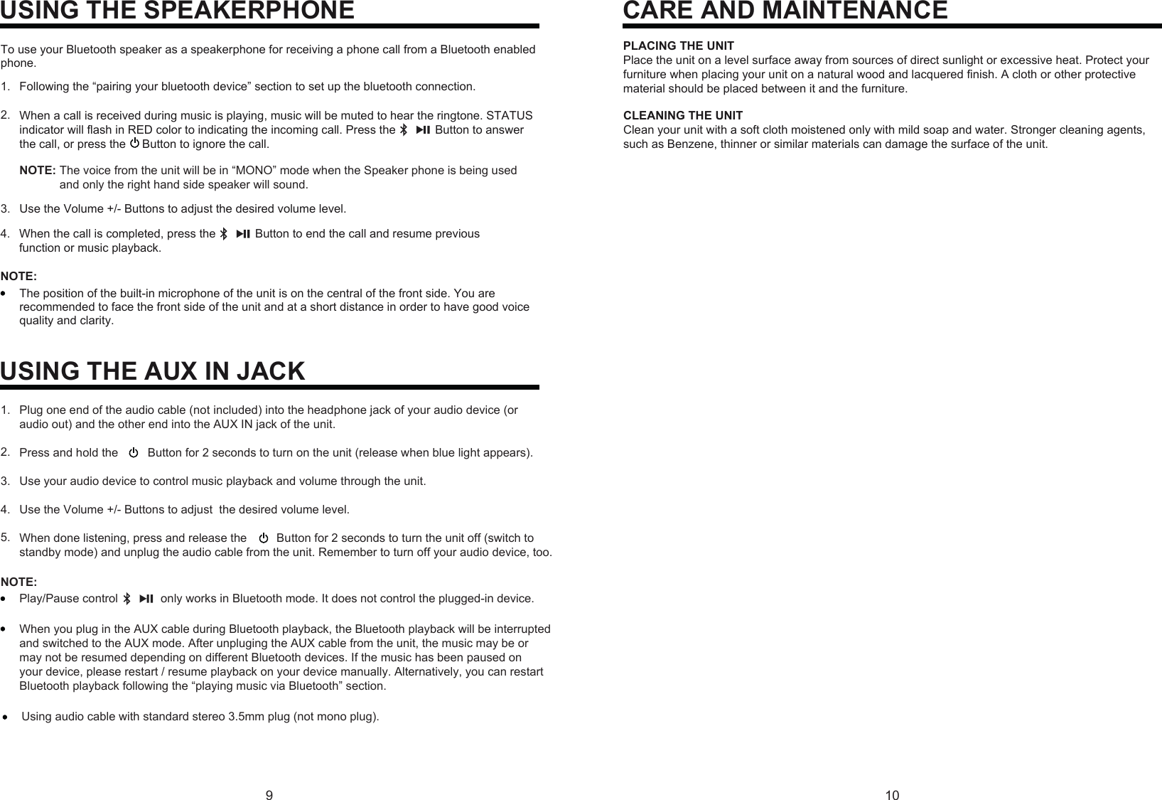 When you plug in the AUX cable during Bluetooth playback, the Bluetooth playback will be interruptedand switched to the AUX mode. After unpluging the AUX cable from the unit, the music may be ormay not be resumed depending on different Bluetooth devices. If the music has been paused on your device, please restart / resume playback on your device manually. Alternatively, you can restart Bluetooth playback following the “playing music via Bluetooth” section.9 10USING THE SPEAKERPHONETo use your Bluetooth speaker as a speakerphone for receiving a phone call from a Bluetooth enabled phone.Following the “pairing your bluetooth device” section to set up the bluetooth connection.Use the Volume +/- Buttons to adjust the desired volume level.When a call is received during music is playing, music will be muted to hear the ringtone. STATUSindicator will flash in RED color to indicating the incoming call. Press the            Button to answerthe call, or press the     Button to ignore the call.NOTE: The voice from the unit will be in “MONO” mode when the Speaker phone is being usedand only the right hand side speaker will sound.When the call is completed, press the            Button to end the call and resume previous function or music playback.1.2.3.4.NOTE:The position of the built-in microphone of the unit is on the central of the front side. You are recommended to face the front side of the unit and at a short distance in order to have good voice quality and clarity.USING THE AUX IN JACKPlug one end of the audio cable (not included) into the headphone jack of your audio device (oraudio out) and the other end into the AUX IN jack of the unit.Press and hold the   Button for 2 seconds to turn on the unit (release when blue light appears).Use your audio device to control music playback and volume through the unit.Use the Volume +/- Buttons to adjust  the desired volume level.When done listening, press and release the   Button for 2 seconds to turn the unit off (switch tostandby mode) and unplug the audio cable from the unit. Remember to turn off your audio device, too.NOTE:Play/Pause control             only works in Bluetooth mode. It does not control the plugged-in device.1.2.3.4.5.CARE AND MAINTENANCEPLACING THE UNITPlace the unit on a level surface away from sources of direct sunlight or excessive heat. Protect your furniture when placing your unit on a natural wood and lacquered finish. A cloth or other protective material should be placed between it and the furniture.CLEANING THE UNITClean your unit with a soft cloth moistened only with mild soap and water. Stronger cleaning agents, such as Benzene, thinner or similar materials can damage the surface of the unit.Using audio cable with standard stereo 3.5mm plug (not mono plug).