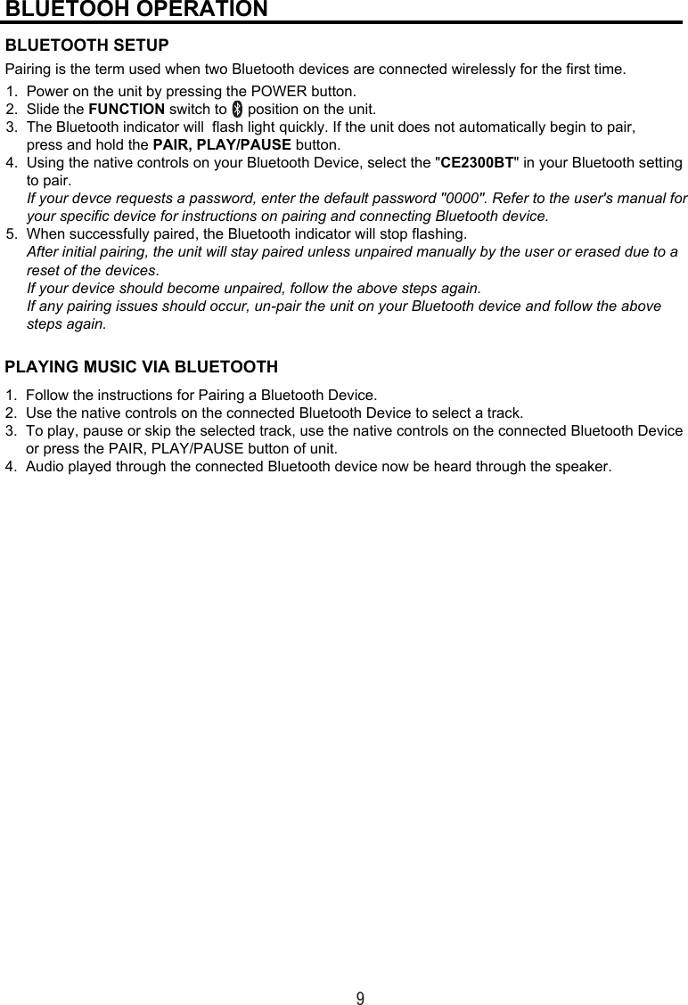 9Pairing is the term used when two Bluetooth devices are connected wirelessly for the first time.BLUETOOH OPERATIONBLUETOOTH SETUP1.  Power on the unit by pressing the POWER button. 2.  Slide the FUNCTION switch to     position on the unit.  3.  The Bluetooth indicator will  flash light quickly. If the unit does not automatically begin to pair,      press and hold the PAIR, PLAY/PAUSE button. 4.  Using the native controls on your Bluetooth Device, select the &quot;CE2300BT&quot; in your Bluetooth setting      to pair.       If your devce requests a password, enter the default password &quot;0000&quot;. Refer to the user&apos;s manual for      your specific device for instructions on pairing and connecting Bluetooth device.  5.  When successfully paired, the Bluetooth indicator will stop flashing.      After initial pairing, the unit will stay paired unless unpaired manually by the user or erased due to a       reset of the devices.      If your device should become unpaired, follow the above steps again.      If any pairing issues should occur, un-pair the unit on your Bluetooth device and follow the above       steps again.PLAYING MUSIC VIA BLUETOOTH1.  Follow the instructions for Pairing a Bluetooth Device. 2.  Use the native controls on the connected Bluetooth Device to select a track. 3.  To play, pause or skip the selected track, use the native controls on the connected Bluetooth Device      or press the PAIR, PLAY/PAUSE button of unit. 4.  Audio played through the connected Bluetooth device now be heard through the speaker.