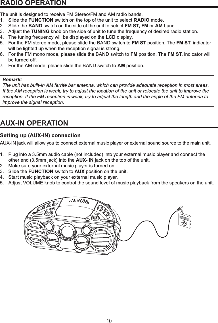 10The unit is designed to receive FM Stereo/FM and AM radio bands.1. Slide the FUNCTION switch on the top of the unit to select RADIO mode.2. Slide the BAND switch on the side of the unit to select FM ST, FM or AM band.3. Adjust the TUNING knob on the side of unit to tune the frequency of desired radio station.4. The tuning frequency will be displayed on the LCD display.5. For the FM stereo mode, please slide the BAND switch to FM ST position. The FM ST. indicatorwill be lighted up when the reception signal is strong.6. For the FM mono mode, please slide the BAND switch to FM position. The FM ST. indicator willbe turned off.7. For the AM mode, please slide the BAND switch to AM position.Remark:The unit has built-in AM ferrite bar antenna, which can provide adequate reception in most areas. If the AM reception is weak, try to adjust the location of the unit or relocate the unit to improve the reception. If the FM reception is weak, try to adjust the length and the angle of the FM antenna to improve the signal reception.Setting up (AUX-IN) connectionAUX-IN jack will allow you to connect external music player or external sound source to the main unit. 1. Plug into a 3.5mm audio cable (not included) into your external music player and connect theother end (3.5mm jack) into the AUX- IN jack on the top of the unit.2. Make sure your external music player is turned on.3. Slide the FUNCTION switch to AUX position on the unit.4. Start music playback on your external music player.5. Adjust VOLUME knob to control the sound level of music playback from the speakers on the unit.RADIO OPERATIONAUX-IN OPERATION