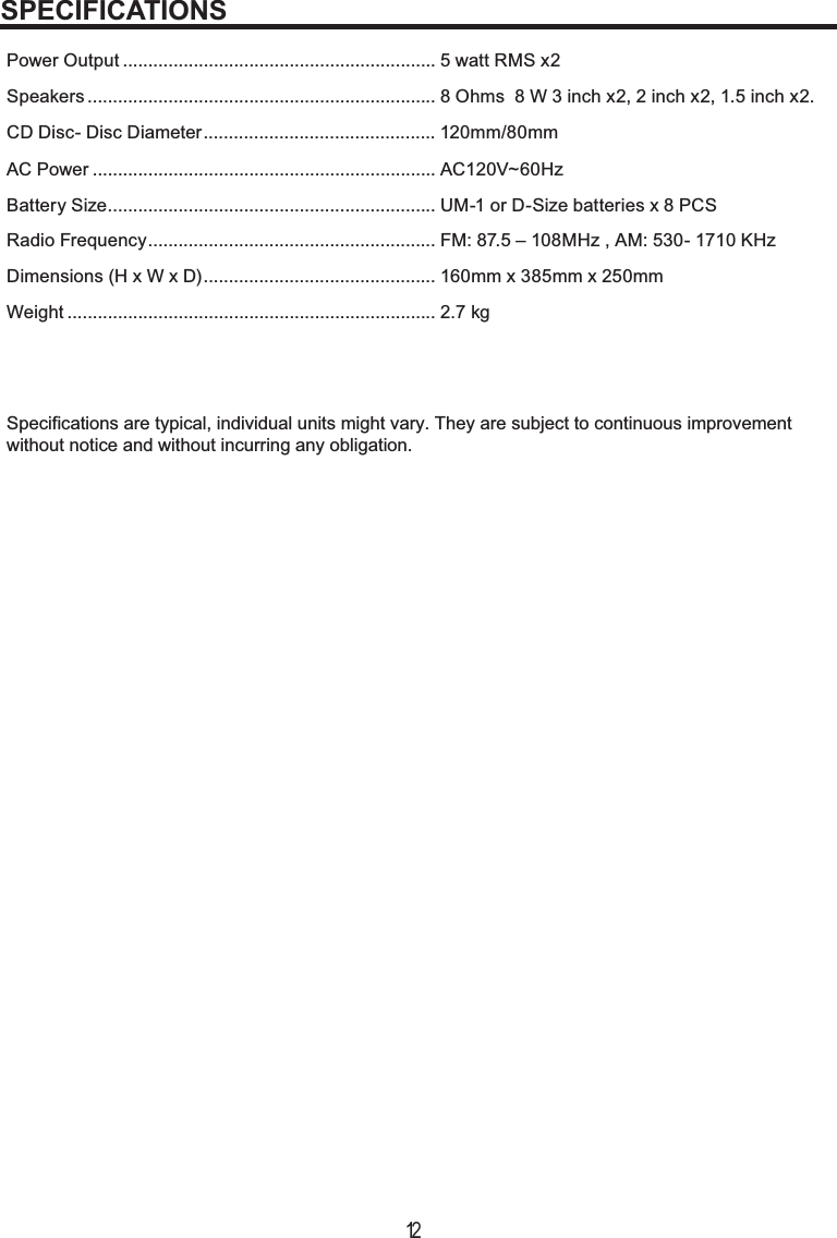 12Power Output .............................................................. 5 watt RMS x2Specifications are typical, individual units might vary. They are subject to continuous improvementwithout notice and without incurring any obligation.Speakers ..................................................................... 8 Ohms  8 W 3 inch x2, 2 inch x2, 1.5 inch x2.CD Disc- Disc Diameter .............................................. 120mm/80mmAC Power .................................................................... AC120V~60Hz Battery Size ................................................................. UM-1 or D-Size batteries x 8 PCSRadio Frequency ......................................................... FM: 87.5 – 108MHz , AM: 530- 1710 KHzDimensions (H x W x D) .............................................. 160mm x 385mm x 250mmWeight ......................................................................... 2.7 kgSPECIFICATIONS
