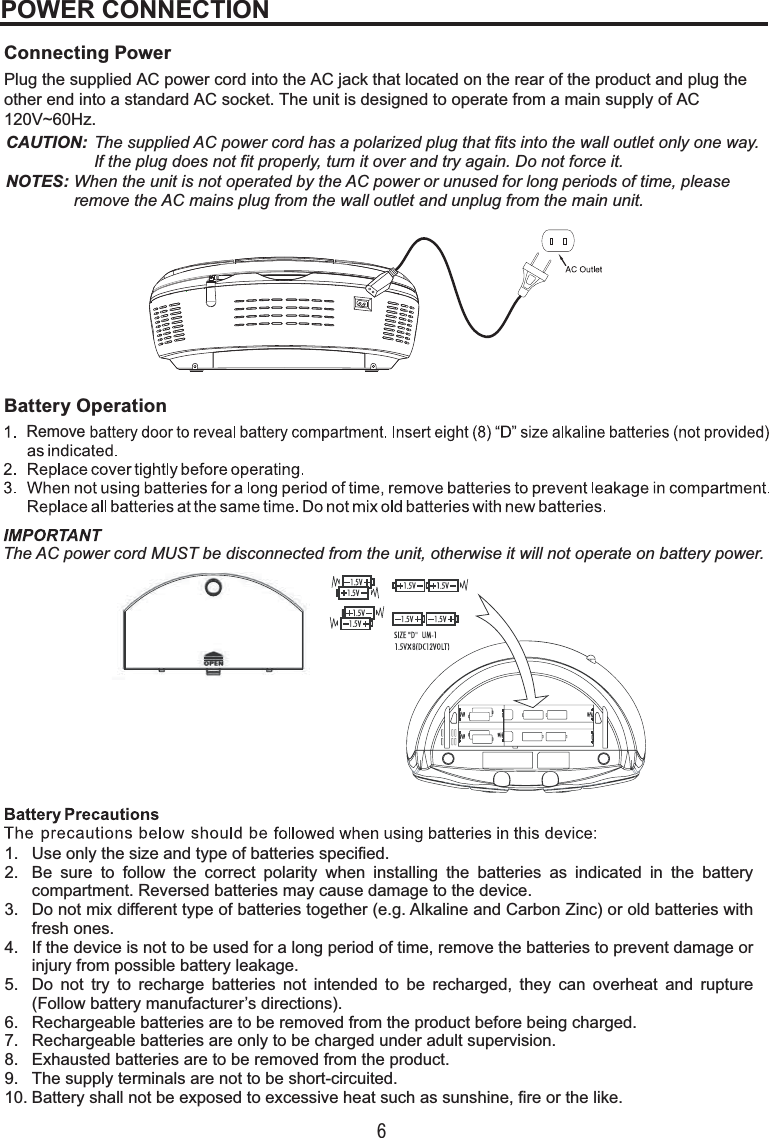 6Connecting PowerPlug the supplied AC power cord into the AC jack that located on the rear of the product and plug the other end into a standard AC socket. The unit is designed to operate from a main supply of AC 120V~60Hz.Battery Operation POWER CONNECTION Use only the size and type of batteries specified.Be sure to follow the correct polarity when installing the batteries as indicated in the batterycompartment. Reversed batteries may cause damage to the device.Do not mix different type of batteries together (e.g. Alkaline and Carbon Zinc) or old batteries withfresh ones.If the device is not to be used for a long period of time, remove the batteries to prevent damage orinjury from possible battery leakage.Do not try to recharge batteries not intended to be recharged, they can overheat and rupture(Follow battery manufacturer’s directions).Rechargeable batteries are to be removed from the product before being charged.Rechargeable batteries are only to be charged under adult supervision.Exhausted batteries are to be removed from the product.The supply terminals are not to be short-circuited.Battery shall not be exposed to excessive heat such as sunshine, fire or the like.1.2.3.4.5.6.7.8.9.10.CAUTION: The supplied AC power cord has a polarized plug that fits into the wall outlet only one way. If the plug does not fit properly, turn it over and try again. Do not force it.NOTES: When the unit is not operated by the AC power or unused for long periods of time, please remove the AC mains plug from the wall outlet and unplug from the main unit.RemoveThe AC power cord MUST be disconnected from the unit, otherwise it will not operate on battery power.